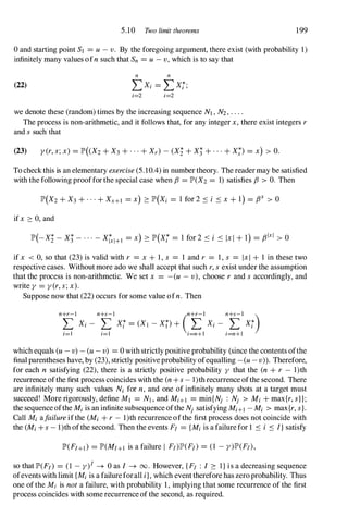 5.10 Two limit theorems 199
oand starting point Sl = u- v. By the foregoing argument, there exist (with probability 1)
infinitely many values ofn such that Sn =u- v, which is to say that
(22)
n n
LX; =LXj;
;=2 ;=2
we denote these (random) times by the increasing sequence Nl , N2, . . . .
The process is non-arithmetic, and it follows that, for any integer x,there exist integers r
and ssuch that
To checkthis is an elementary exercise(5.10.4) in number theory. The readermay be satisfied
with the following proofforthe special case when f3 =JP>(X2 = 1) satisfies f3 > O. Then
ifx ::::: 0, and
if x < 0, so that (23) is valid with r = x + 1, s = 1 and r = 1, s = Ixl + 1 in these two
respective cases. Without more ado we shall accept that such r,sexist under the assumption
that the process is non-arithmetic. We set x = - (u - v), choose r and s accordingly, and
write y =y(r, s;x).
Suppose now that (22) occurs for some value ofn. Then
which equals (u - v) -(u- v) =0 with strictly positive probability (since the contents ofthe
final parentheses have, by (23), strictly positive probability ofequalling - (u- v» . Therefore,
for each n satisfying (22), there is a strictly positive probability y that the (n + r - l)th
recurrence ofthe first process coincides with the (n + s- l)th recurrence ofthe second. There
are infinitely many such values N; for n, and one of infinitely many shots at a target must
succeed! More rigorously, define Ml = Nl , and M;+l =min{Nj : Nj > M; + max{r, s}};
the sequenceofthe M; is an infinite subsequence ofthe Nj satisfying MHI - M; > max{r, s}.
Call M; afailureifthe (M; + r- 1)th recurrence ofthe first process does not coincide with
the (M; + s- 1)th ofthe second. Then the events F/ ={M;is a failurefor 1 S i S l}satisfy
JP>(FJ+I> =JP>(MJ+l is a failure I F/)JP>(F/) = (1 -y)JP>(F/),
so that JP>(F/) = (1 -y)/ -+ 0 as I -+ 00. However, {F/ : I 2: I}is a decreasing sequence
ofeventswith limit {M; is a failureforall i},which eventtherefore has zero probability. Thus
one ofthe Mi is not a failure, with probability 1, implying that some recurrence of the first
process coincides with some recurrence of the second, as required.
 