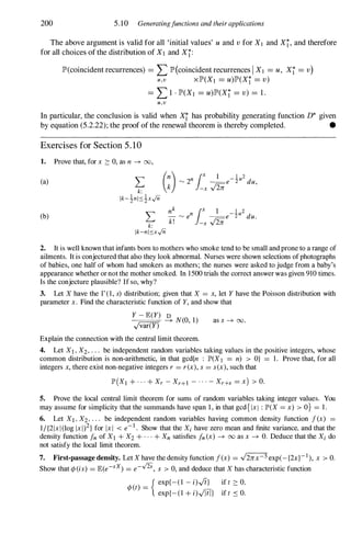 200 5.10 Generatingjunctions and their applications
The above argument is valid for all 'initial values' u and v for X I and Xi, and therefore
for all choices of the distribution of X1 and Xi:
lP'(coincident recurrences) = LlP'(coincident recurrences I XI = u, Xi = v)
u , v xlP'(XI = u)lP'(Xj = v)
= L1 · lP'(XI = u)lP'(Xi = v) = 1.
u , v
In particular, the conclusion is valid when Xi has probability generating function D* given
by equation (5.2.22); the proof of the renewal theorem is thereby completed. •
Exercises for Section 5 . 1 0
1. Prove that, for x ?: 0, as n � 00,
(a)
(b)
2. It is well known that infants born to mothers who smoke tend to be small and prone to a range of
ailments. It is conjectured that also they look abnormal. Nurses were shown selections ofphotographs
of babies, one half of whom had smokers as mothers; the nurses were asked to judge from a baby's
appearance whether ornot the mother smoked. In 1500 trials the correct answerwas given 910 times.
Is the conjecture plausible? If so, why?
3. Let X have the r(l, s) distribution; given that X = x, let Y have the Poisson distribution with
parameter x. Find the characteristic function of Y, and show that
_
Y
-=
-=
E=
(Y
=-
) S N(O, 1)
.Jvar(Y)
Explain the connection with the central limit theorem.
as s � 00.
4. Let Xl , X2, . . . be independent random variables taking values in the positive integers, whose
common distribution is non-arithmetic, in that gcd{n : IP'(XI = n) > O} = 1. Prove that, for all
integers x, there exist non-negative integers r = rex), s = sex), such that
IP'(XI + . . . + Xr - Xr+l - . . . - Xr+s = x) > O.
5. Prove the local central limit theorem for sums of random variables taking integer values. You
may assume for simplicity that the summands have span 1, in that gcd{ IxI : IP'(X = x) > O} = 1.
6. Let Xl , X2, . . . be independent random variables having common density function i(x) =
1/{2Ixl (log Ixl)2} for Ixl < e-l . Show that the Xi have zero mean and finite variance, and that the
density function in of Xl + X2 + . . . + Xn satisfies in (x) � 00 as x � O. Deduce that the Xi do
not satisfy the local limit theorem.
7. First-passage density. Let X have the density function i(x) = .J2nx-3 exp(-{2x}-I ), x > O.
Show that 4>(is) = E(e-SX) = e--/2S, s > 0, and deduce that X has characteristic function
{ exp{-(l - i).J(}
4>(t) =
exp{- (l + i).JTiT}
if t ?: 0,
if t � O.
 