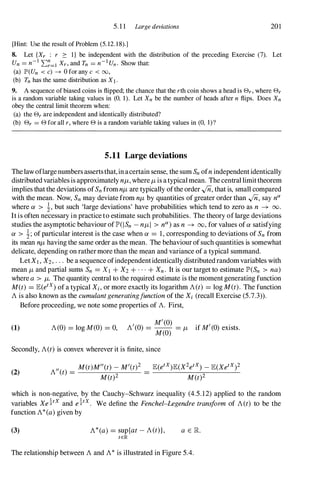 5.1 1 Large deviations 201
[Hint: Use the result of Problem (5. 12. 1 8).]
8. Let {Xr : r 2: I } be independent with the distribution of the preceding Exercise (7). Let
Un = n-I L:�=I Xr, and Tn = n-1Un. Show that:
(a) JP'(Un < c) -7 0 for any c < 00,
(b) Tn has the same distribution as XI .
9. A sequence of biased coins is flipped; the chance that the rth coin shows a head is 8r, where 8r
is a random variable taking values in (0, 1). Let Xn be the number of heads after n flips. Does Xn
obey the central limit theorem when:
(a) the 8r are independent and identically distributed?
(b) 8r = 8 for all r, where 8 is a random variable taking values in (0, I)?
5.11 Large deviations
Thelaw oflargenumbersassertsthat,in acertain sense, the sum Sn ofnindependentidentically
distributedvariables is approximately nf-t, where f-t is atypicalmean. Thecentral limittheorem
implies thatthe deviations ofSn fromnf-t are typically ofthe order In, that is, small compared
with the mean. Now, Sn may deviate from nf-t by quantities of greater order than In, say nCi
where CL > 1, but such 'large deviations' have probabilities which tend to zero as n � 00.
Itis often necessary in practice to estimate such probabilities. The theory oflarge deviations
studies the asymptotic behaviour ofIP'(ISn -nf-t I > nCi)as n � 00, for values ofCL satisfying
CL > 1; of particular interest is the case when CL = 1, corresponding to deviations of Sn from
its mean nf-t having the same order as the mean. The behaviourofsuch quantities is somewhat
delicate, depending on rathermore than the mean and variance of a typical summand.
LetXl, X2, . . . be a sequence ofindependentidentically distributedrandomvariables with
mean f-t and partial sums Sn = Xl + X2 + . . . + Xn. It is our target to estimate IP'(Sn > na)
where a > f-t. The quantity central to the required estimate is the moment generating function
M(t) = JE(etx) of a typical Xi, or more exactly its logarithm A(t) = log M(t). The function
A is also known as the cumulantgeneratingfunctionof the Xi (recall Exercise (5.7.3» .
(1)
Before proceeding, we note some properties of A. First,
A(O) = log M(O) = 0,
M'(O)
A'(0) = -- = if M'(0) exists.
M(O)
f-t
Secondly, A(t)is convex wherever it is finite, since
(2) A"(t) =
M(t)M"(t)-M'(t)2
M(t)2
JE(etX)JE(X2etX) _ JE(XetX)2
M(t)2
which is non-negative, by the Cauchy-Schwarz inequality (4.5.12) applied to the random
variables Xe!tX and e!tx. We define the Fenchel-Legendretransform of A(t) to be the
function A*(a)given by
(3) A*(a)= sup{at -A(t)},
tEIR
a E K
The relationship between A and A* is illustrated in Figure 5.4.
 