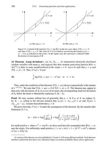 202
y
5.1 1 Generatingfunctions and their applications
y
(a) The case /L > O. (b) The case /L = O.
Figure 5.4. A sketch of the function A(t) = log M(t) in the two cases when A'(O) = /L > 0
and when A'(O) = /L = O. The value of A* (a) is found by maximizing the function ga(t) =
at - A(t), as indicated by the arrows. In the regular case, the supremum is achieved within
the domain of convergence of M.
(4) Theorem. Large deviationst. Let Xl , X2, . . . be independentidenticallydistributed
randomvariableswithmean/L, andsupposethattheirmomentgeneratingfunctionM(t) =
JE(etx) isfinite insomeneighbourhoodoftheorigin t = O. Leta besuch thata > /L and
lP'(X > a) > O. ThenA*(a) > 0 and
(5)
1
- log lP'(Sn > na) � -A*(a) as n � 00.
n
Thus, under the conditions ofthe theorem, lP'(Sn > na)decays exponentially in the manner
of e-nA*(a). We note that lP'(Sn > na) = O if lP'(X > a) = O. The theorem may appear to
deal only with deviations of Sn in excessof its mean; the corresponding result for deviations
of Sn below the mean is obtained by replacing Xi by -Xi.
Proof. We may assume without loss of generality that /L = 0; if /L =f. 0, we replace Xi
by Xi - /L, noting in the obvious notation that Ax(t) = AX-/1- (t) + /Lt and A� (a) =
A�-/1- (a- /L). Assume henceforth that /L = O.
We prove first that 11.*(a) > 0 under the assumptions ofthe theorem. By the remarks after
Definition (5.7.1),
( eat ) ( 1+ at+ o(t) )
at-A(t) = log -- = log
M(t) 1 + �a2t2+ 0(t2)
for small positive t, where a2 = var(X); we have used here the assumption that M(t) < 00
near the origin. For sufficiently small positive t, 1 + at+ o(t) > 1 + �a2t2+ 0(t2),whence
A*(a) > 0 by (3).
"IA version of this theorem was first published by Cramer in 1938 using different methods. Such theorems
and their ramifications have had a very substantial impact on modem probability theory and its applications.
 