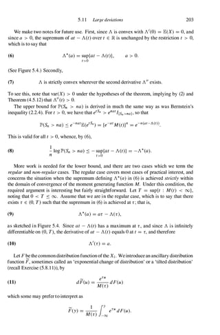 5.1 1 Large deviations 203
We make two notes for future use. First, since Ais convex with A'(0) = JE(X) = 0,and
since a > 0,the supremum of at -A(t)over t E lR is unchanged by the restriction t > 0,
which is to say that
(6) A*(a) = sup{at -A(t)}, a > O.
t>O
(See Figure 5.4.) Secondly,
(7) Ais strictly convex wherever the second derivative A"exists.
To see this, note that var(X) > 0under the hypotheses of the theorem, implying by (2) and
Theorem (4.5.12)that A"(t) > O.
The upper bound for IP'(Sn > na) is derived in much the same way as was Bernstein's
inequality (2.2.4). For t > 0,we have that etSn >enat I{Sn >na} , so that
This is valid for all t >0,whence, by (6),
(8)
I
-loglP'(Sn > na) :::: - sup{at -A(t)} = -A*(a).
n t>O
More work is needed for the lower bound, and there are two cases which we term the
regularand non-regularcases. The regular case covers most cases of practical interest, and
concerns the situation when the supremum defining A*(a)in (6) is achieved strictlywithin
the domain of convergence of the moment generating function M. Under this condition, the
required argument is interesting but fairly straightforward. Let T = sup{t : M(t) < oo},
noting that 0 < T :::: 00. Assume that we are in the regular case, which is to say that there
exists r E (0, T) such that the supremum in (6) is achieved at r;that is,
(9) A*(a) = ar -A(r),
as sketched in Figure 5.4. Since at - A(t) has a maximum at r, and since Ais infinitely
differentiable on (0,T), the derivative of at -A(t)equals 0at t= r,and therefore
(10) A/(r) = a .
Let Fbethecommondistribution function ofthe Xi. Weintroducean ancillary distribution
function F, sometimes called an 'exponential change of distribution' or a 'tilted distribution'
(recall Exercise (5.8.1 1», by
(11)
� eTU
dF(u) = -- dF(u)
M(r)
which some may preferto interpret as
F(y) = -- eTUdF(u).
� 1 jY
M(r) -00
 