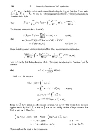 204 5.11 Generatingfunctions and their applications
Let XI , X2,. . . be independent random variables having distribution function F, and write
Sn =Xl+X2+··.+Xn. We note the followingproperties ofthe Xi. Themomentgenerating
function of the Xiis
(12)
� 100
� 100
e(t+r)u M(t+r)
M(t) = etu dF(u) = --dF(u) = .
- 00 - 00 M(r) M(r)
The first two moments ofthe Xi satisfy
(13)
� �
, M'(r) ,
E(Xi) =M (0) = M(r) =A (r) =a by (10),
var(Xi) =E(Xh -E(Xj)2 =M"(0)- M'(0)2
=A"(r) E (0, 00) by (2)and (7).
Since Snis the sum ofn independent variables, it has moment generating function
= =-- e(t+r)u dF. (u)
(M(t+r»)n E(e(t+r)Sn) 1 100
M(r) M(r)n M(r)n -00
n
where Fn is the distribution function of Sn. Therefore, the distribution function Fn of Sn
satisfies
(14)
Let b > a. We have that
IP'(Sn > na) = roodFn(u)
lna
= rooM(r)ne-ru dFn(u)
lna by (14)
Since the Xi have mean a and non-zero variance, we have by the central limit theorem
applied to the Xi that IP'(Sn > na) -+ i as n -+ 00, and by the law of large numbers that
IP'(Sn < nb)-+ 1. Therefore,
1 1 �
- loglP'(Sn > na) ::::: -(rb-A(r»+- log lP'(na < Sn < nb)
n n
-+ -(rb-A(r»
-+ -era-A(r» =-A*(a)
This completes the proof in the regular case.
as n -+ oo
as b -I- a, by (9).
 