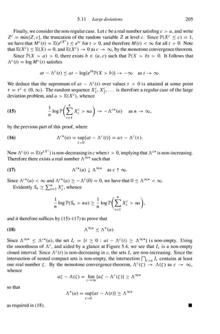 5. 1 1 Large deviations 205
Finally, we considerthe non-regularcase. Let cbe areal number satisfing c > a,and write
ZC = mintZ, c}, the truncation of the random variable Zat level c. Since lP'(XC S c) = 1,
we have that MC(t) = JE(etXc) S etc for t > 0, and therefore M(t) < 00 for all t > O. Note
thatJE(XC) SJE(X) = 0, and JE(XC) � 0 as c� 00, by the monotone convergencetheorem.
Since lP'(X > a) > 0, there exists b E (a,c) such that lP'(X > b) > O. It follows that
AC(t) = log MC(t)satisfies
at -AC(t) Sat-log{ethlP'(X > b)} � -00 as t� 00.
We deduce that the supremum of at - AC(t) over values t > 0 is attained at some point
r = rC E (0, 00). The random sequence Xf, Xl' . . . is therefore a regular case ofthe large
deviation problem, and a > JE(XC), whence
(15) �10glP'(tXi > na)� -AC*(a) as n � 00,
1=1
by the previous part of this proof, where
(16) AC*(a) = sup{at-AC(t)} = ar -AC(r).
t >O
Now AC(t) = JE(etXc) is non-decreasingincwhen t > 0, implyingthat Ac* is non-increasing.
Therefore there exists a real number A00*such that
(17)
Since AC*(a) < 00 and AC*(a) � -AC(O) = 0, we have that 0 S A00* < 00.
Evidently Sn � .E7=1 Xi, whence
1 1
( n
)
;; log lP'(Sn > na) � ;; log lP' �xi > na ,
1=1
and it therefore suffices by (15)-(17) to prove that
(18) A00* S A*(a).
Since Aoo* S AC*(a), the set Ic = {t � 0 : at - AC(t) � Aoo*} is non-empty. Using
the smoothness of Ac
, and aided by a glance at Figure 5.4, we see that Ic is a non-empty
closed interval. Since AC(t)is non-decreasing in c,the sets Ic are non-increasing. Since the
intersection of nested compact sets is non-empty, the intersection nc>a Ic contains at least
one real number �. By the monotone convergence theorem, AC(O � A(O as c � 00,
whence
so that
as required in (18).
A*(a)= sup{at-ACt)} � A00*
t>O
•
 