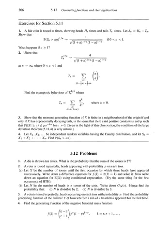 206 5.12 Generatingfunctions and their applications
Exercises for Section 5 . 1 1
1. A fair coin is tossed n times, showing heads Hn times and tails Tn times. Let Sn = Hn - Tn.
Show that
IP'(Sn > an) l/n ---+ if 0 < a < 1.
J(1 + a) 1+a( 1 - a) l-a
What happens if a 2: I ?
2. Show that
r,l/n 4
n ---+ -----r===.=:;====;==
)(1 + a) 1+a( 1 - a) l-a
as n ---+ 00, where 0 < a < 1 and
Tn = � (�).
Ik-inl>�an
Find the asymptotic behaviour of Tnl/n where
Tn = L
k:
k>n(l+a)
where a > O.
3. Show that the moment generating function of X is finite in a neighbourhood of the origin if and
only if X has exponentially decaying tails, in the sense that there exist positive constants A and /-L such
that 1P'(I X I 2: a) ::s /-Le-J...a for a > O. [Seen in the light of this observation, the condition of the large
deviation theorem (5.11.4) is very natural].
4. Let Xl , X2 , ' " be independent random variables having the Cauchy distribution, and let Sn =
Xl + X2 + . . . + Xn. Find lP'(Sn > an).
5.12 Problems
1. A die is thrown ten times. What is the probability that the sum of the scores is 27?
2. A coin is tossed repeatedly, heads appearing with probability p on each toss.
(a) Let X be the number of tosses until the first occasion by which three heads have appeared
successively. Write down a difference equation for f(k) = IP'(X = k) and solve it. Now write
down an equation for IE(X) using conditional expectation. (Try the same thing for the first
occurrence of HTH).
(b) Let N be the number of heads in n tosses of the coin. Write down GN(S). Hence find the
probability that: (i) N is divisible by 2, (ii) N is divisible by 3.
3. A coin is tossed repeatedly, heads occurring on each toss with probability p. Find the probability
generating function of the number T of tosses before a run of n heads has appeared for the first time.
4. Find the generating function of the negative binomial mass function
f(k) = (k - 1)pr(1 _
p)k-r,
r - 1
k = r, r + 1, . . . ,
 