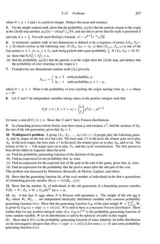 5.12 Problems 207
where 0 < p < I and r is a positive integer. Deduce the mean and variance.
5. For the simple random walk, show that the probability po(2n) that the particle returns to the origin
at the (2n)th step satisfies po(2n) � (4pq)
n/...;nn, and use this to prove that the walk is persistent if
I
and only if p = !-. You will need Stirling's formula: n! � nn+
'J. e-n../iii.
6. A symmetric random walk in two dimensions is defined to be a sequence of points {(Xn, Yn) :
n 2: O} which evolves in the following way: if (Xn, Yn) = (x, y) then (Xn+l , Yn+d is one of the
four points (x ± I , y), (x, y ± 1), each being picked with equal probability !. If (Xo, Yo) = (0, 0):
(a) show that E(X� + Y;) = n,
(b) find the probability po(2n) that the particle is at the origin after the (2n)th step, and deduce that
the probability of ever returning to the origin is I .
7. Consider the one-dimensional random walk {Sn} given by
{ Sn + 2 with probability p,
S l -
n+ - Sn - I with probability q = I - p,
where 0 < p < 1. What is the probability of ever reaching the origin starting from So = a where
a > O?
8. Let X and Y be independent variables taking values in the positive integers such that
for some p and all 0 � k � n. Show that X and Y have Poisson distributions.
9. In a branching process whose family sizes have mean /l, and variance 0-
2, find the variance of Zn,
the size of the nth generation, given that Zo = 1 .
10. Waldegrave's problem. A group {Al , A2, . . . , Ar} of r (> 2) people play the following game.
A1 and A2 wager on the toss of a fair coin. The loser puts £ I in the pool, the winner goes on to play
A3. In the next wager, the loser puts £ 1 in the pool, the winner goes on to play A4, and so on. The
winner of the (r - I)th wager goes on to play Al, and the cycle recommences. The first person to
beat all the others in sequence takes the pool.
(a) Find the probability generating function of the duration of the game.
(b) Find an expression for the probability that Ak wins.
(c) Find an expression for the expected size of the pool at the end of the game, given that Ak wins.
(d) Find an expression for the probability that the pool is intact after the nth spin of the coin.
This problem was discussed by Montmort, Bernoulli, de Moivre, Laplace, and others.
11. Show that the generating function Hn of the total number of individuals in the first n generations
of a branching process satisfies Hn(s) = sG(Hn-l (s)).
12. Show that the number Zn of individuals in the nth generation of a branching process satisfies
IP'(Zn > N I Zm = 0) � Gm(O)N for n < m.
13. (a) A hen lays N eggs where N is Poisson with parameter A. The weight of the nth egg is
Wn, where Wj , W2, . . . are independent identically distributed variables with common probability
generating function G(s). Show that the generating function Gw of the total weight W = �;:'l Wi
is given by Gw(s) = exp{-A + AG(S)}. W is said to have a compound Poisson distribution. Show
further that, for any positive integral value of n, Gw(s)
l
jn is the probability generating function of
some random variable; W (or its distribution) is said to be infinitely divisible in this regard.
(b) Show that if H (s) is the probability generating function of some infinitely divisible distribution
on the non-negative integers then H(s) = exp{ -A + AG(S)} for some A (> 0) and some probability
generating function G(s).
 