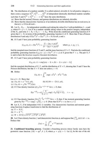 208 5.12 Generatingfunctions and their applications
14. The distribution of a random variable X is called infinitely divisible if, for all positive integers n,
there exists a sequence Y?), yin), . . . , y�n) of independent identically distributed random variables
such that X and yl(n) + yt) + . . . + y�n) have the same distribution.
(a) Show that the normal, Poisson, and gamma distributions are infinitely divisible.
(b) Show that the characteristic function </> of an infinitely divisible distribution has no real zeros, in
that </> (t) I=- 0 for all real t.
15. Let XI, X2, . .. be independent variables each taking the values 0or 1 with probabilities 1 -p and
p, where 0 < p < 1. Let N be a random variable taking values in the positive integers, independent
of the Xi, and write S = XI + X2 + . . . + XN . Write down the conditional generating function of N
given that S = N, in terms of the probability generating function G of N. Show that N has a Poisson
distribution if and only if IE(xN)P = IE(xN I S = N) for all p and x.
16. If X and Y have joint probability generating function
where PI + P2 ::::: 1,
find the marginal mass functions of X and Y, and the mass function of X+ Y. Find also the conditional
probability generating function GXIY(s I y) = IE(sX I Y = y) of X given that Y = y. The pair X, Y
is said to have the bivariate negative binomial distribution.
17. If X and Y have joint probability generating function
GX,Y(s, t) = exp{ex(s - 1) + {J(t - 1) + y(st - I)}
find the marginal distributions of X, Y, and the distribution of X + Y, showing that X and Y have the
Poisson distribution, but that X + Y does not unless y = O.
18. Define
for a, b > O. Show that
(a) I(a, b) = a-I1(1, ab), (b) al /ab = -2/(1, ab),
(c) I(a, b) = .fife-2ab/(2a).
(d) If X has density function (d/'/x)e-c/x-gx for x > 0, then
IE(e-tX) = dV 71: exp (-2vc(g + t)) , t > -g.
g + t
1
(e) If X has density function (271:x3)- 2: e-I/(2x) for x > 0, then X has moment generating function
given by IE(e-tX) = exp{-J2t}, t 2: O. [Note that IE(Xn) = 00 for n 2: 1.]
19. Let X, Y, Z be independent N(O, 1) variables. Use characteristic functions and moment gener­
ating functions (Laplace transforms) to find the distributions of
(a) U = X/Y,
(b) V = X-2,
(c) W = XYZ/VX2y2 + Y2Z2 + Z2X2.
20. Let Xhave density function f and characteristic function </>, and suppose that J::'ooI</>(t)I dt < 00.
Deduce that
f(x) = - e-ztx</> (t) dt.
1 100 .
271: -00
21. Conditioned branching process. Consider a branching process whose family sizes have the
geometric mass function f(k) = qpk, k 2: 0, where /l, = p/q > 1. Let Zn be the size of the nth
 