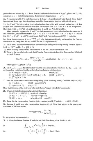 5.12 Problems 209
generation, and assume Zo = 1 . Show that the conditional distribution of Zn If.L
n
, given that Zn > 0,
converges as n ---+ 00 to the exponential distribution with parameter 1 - f.L-1.
22. A random variable X is called symmetric if X and -X are identically distributed. Show that X
is symmetric if and only if the imaginary part of its characteristic function is identically zero.
23. Let X and Y be independent identically distributed variables with means 0 and variances 1 . Let
cjJ(t) be their common characteristic function, and suppose that X + Y and X - Y are independent.
Show that cjJ(2t) = cjJ(t)3cjJ(-t), and deduce that X and Y are N(O, 1 ) variables.
More generally, suppose that X and Y are independent and identically distributed with means 0
and variances 1 , and furthermore that lE.(X - Y I X + Y) = 0 and var(X - Y I X + Y) = 2. Deduce
that cjJ(s)2 = cjJ'(s)2 - cjJ(s)cjJ"(s), and hence that X and Y are independent N(O, 1 ) variables.
24. Show that the average Z = n-1 2:7=1 Xi of n independent Cauchy variables has the Cauchy
distribution too. Why does this not violate the law of large numbers?
25. Let X and Y be independent random variables each having the Cauchy density function f(x) =
{n(l + x2) }- I
, and let Z = 1(X + Y).
(a) Show by using characteristic functions that Z has the Cauchy distribution also.
(b) Show by the convolution formula that Z has the Cauchy density function. You may find it helpful
to check first that
. f(x) + f(y - x)
j (x)f(y - x) = 2 + g(y){xf(x) + (y - x)f(y - x) }
n (4 + y )
where g(y) = 2/{ny (4 + y2)}.
26. Let XI , X2, . . . , Xn be independent variables with characteristic functions cjJl , cjJ2, . . . , cjJn. De­
scribe random variables which have the following characteristic functions:
(a) cjJl (t)cjJ2 (t) . . . cjJn(t), (b) IcjJl (t)12,
(c) 2:'i PjcjJj(t) where Pj :::: 0 and 2:'i Pj = 1 , (d) (2 - cjJl(t»-I,
(e) fcf cjJl (ut)e-U duo
27. Find the characteristic functions corresponding to the following density functions on (-00, (0) :
(a) I I cosh(nx), (b) ( 1 - cos x)/(nx2),
(c) exp(-x - e-X), (d) 1e-1x1.
Show that the mean of the 'extreme-value distribution' in part (c) is Euler's constant y.
28. Which of the following are characteristic functions:
(a) cjJ(t) = 1 - ItI if ItI � 1 , cjJ(t) = 0 otherwise,
(b) cjJ(t) = (l + t4)-I, (c) cjJ(t) = exp(_t4),
(d) cjJ(t) = cos t, (e) cjJ(t) = 2(1 - cos t)lt2.
29. Show that the characteristic function cjJ of a random variable X satisfies 1 1 - cjJ (t) I � lE.1tX I .
30. Suppose X and Y have joint characteristic function cjJ(s, t). Show that, subject to the appropriate
conditions of differentiability,
for any positive integers m and n.
31. If X has distribution function F and characteristic function cjJ, show that for t > 0
(a)
(b)
 