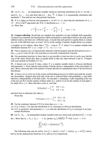 210 5.12 Generatingfunctions and their applications
32. Let XI , X2, . . . be independent variables which are uniformly distributed on [0, 1 ]. Let Mn =
max{XI , X2, . . . , Xn} and show that n(1 - Mn) � X where X is exponentially distributed with
parameter 1 . You need not use characteristic functions.
33. If X is either (a) Poisson with parameter A, or (b) 1'( 1 , A), show that the distribution of fA =
(X - EX)/"jvar X approaches the N(0, 1 ) distribution as A ---+00.
(c) Show that
e-n 1 + n + - + . . . + - ---+ -
( n2 nn ) 1
2! n! 2
as n ---+00.
34. Coupon collecting. Recall that you regularly buy quantities of some ineffably dull commodity.
To attract your attention, the manufacturers add to each packet a small object which is also dull, and in
addition useless, but there are n different types. Assume that each packet is equally likely to contain
any one of the different types, as usual. Let Tn be the number of packets bought before you acquire
a complete set of n objects. Show that n-I(Tn - n log n) � T, where T is a random variable with
distribution function IP'(T .:'0 x) = exp(-e-X), -00 < x < 00.
35. Find a sequence (¢n) ofcharacteristic functions with the property that the limit given by ¢(t) =
limn---+00 ¢n (t) exists for all t, but such that ¢ is not itself a characteristic function.
36. Use generating functions to show that it is not possible to load two dice in such a way that the
sum of the values which they show is equally likely to take any value between 2 and 1 2. Compare
with your method for Problem (2.7. 1 2).
37. A biased coin is tossed N times, where N is a random variable which is Poisson distributed
with parameter A. Prove that the total number of heads shown is independent of the total number of
tails. Show conversely that ifthe numbers of heads and tails are independent, then N has the Poisson
distribution.
38. A binary tree is a tree (as in the section on branching processes) in which each node has exactly
two descendants. Suppose that each node of the tree is coloured black with probability p, and white
otherwise, independently of all other nodes. For any path n containing n nodes beginning at the root
of the tree, let B(n) be the number ofblack nodes in n , and let Xn(k) be the number of such paths n
for which B(n) � k. Show that there exists f3e such that
E{Xn(f3n)} ---+ { O �f f3 > f3e,
00 If f3 < f3e,
and show how to determine the value f3e.
Prove that
(
) { 0 if f3 > f3e,
II" Xn(f3n) � 1 ---+ 1 if f3 < f3e.
39. Use the continuity theorem (5.9.5) to show that, as n ---+00,
(a) if Xn is bin(n, A/n) then the distribution of Xn converges to a Poisson distribution,
(b) if Yn is geometric with parameter p = A/n then the distribution of Yn/n converges to an expo­
nential distribution.
40. Let XI , X2, . . . be independent random variables with zero means and such that EIXJI < 00 for
all j. Show that Sn = XI + X2 + . . . + Xn satisfies Sn/"jvar(Sn) � N(O, 1 ) as n ---+00 if
The following steps may be useful. Let u/ = var(Xj), u(n)2 = var(Sn), Pj = ElxJI, and ¢j
and 1/In be the characteristic functions of Xj and Sn/u(n) respectively.
 