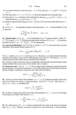 5.12 Problems 21 1
(i) Use Taylor's theorem to show that ItPj (t) - 1 1 .::: 2t2u/ and ItPj (t) - 1 + !u/t21 .::: Itl3pj for
j � l.
(ii) Show that I log(l + z) - zl .::: Izl2 if Izl .::: !, where the logarithm has its principal value.
(iii) Show that u} .::: Pj, and deduce from the hypothesis that maxI::::oj::::on Uj/u(n) ---+ 0 as n ---+ 00,
implying that maxl::::oj::::on ItPj (t/U(n» - 1 1 ---+ O.
(iv) Deduce anupper bound for Ilog tPj Ct/u(n» - it2u//u(n)21,and sumto obtain that log o/nCt) ---+
_ lt2
2
41. Let XI , X2, . . . be independent variables each taking values + 1 or - 1 with probabilities ! and
i. Show that
as n ---+ 00.
42. Normal sample. Let XI , X2, . . . , Xn be independent N(I-i, (2) random variables. Define X =
n-I �'i Xi and Zi = Xi - X. Find thejoint characteristic function ofX, ZI , Z2, . . . , Zn, and hence
prove that X and S2 = (n - 1 )- 1 �'i (Xi - X)2 are independent.
43. Log-normal distribution. Let X be N(O, 1 ), and let Y = eX; Y is said to have the log-normal
distribution. Show that the density function of Y is
1
f(x) = � exp{ - !(logx)2},
xv 27i
x > O.
For IaI .::: 1, define fa (x) = { I + a sin(27i logx)}f(x). Show that fa is a density function with finite
moments of all (positive) orders, none of which depends on the value of a. The family {fa : lal .::: I}
contains density functions which are not specified by their moments.
44. Consider a random walk whose steps are independent and identically distributed integer-valued
random variables with non-zero mean. Prove that the walk is transient.
45. Recurrent events. Let {Xr : r � I} be the integer-valued identically distributed intervals
between the times of a recurrent event process. Let L be the earliest time by which there has been an
interval of length a containing no occurrence time. Show that, for integral a,
46. A biased coin shows heads with probability p (= 1 - q). It is flipped repeatedly until the first
time Wn by which it has shown n consecutive heads. Let JB:(s Wn ) = Gn (s). Show that Gn =
psGn-I /(l - qsGn_I ), and deduce that
47. In n flips of a biased coin which shows heads with probability p (= 1 - q), let Ln be the length
ofthe longest run of heads. Show that, for r � 1 ,
48. The random process {Xn : n � I} decays geometrically fast in that, in the absence of external
input, Xn+I = !Xn. However, at any time n the process is also increased by Yn with probability
 