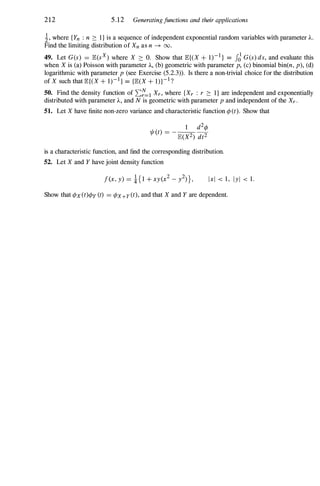 212 5.12 Generatingjunctions and their applications
i, where {Yn : n :::: I} is a sequence of independent exponential random variables with parameter A.
Find the limiting distribution of Xn as n � 00.
49. Let G(s) = JE.(sX) where X :::: O. Show that JE.{(X + 1)-I } = JJG(s) ds, and evaluate this
when X is (a) Poisson with parameter A, (b) geometric with parameter p, (c) binomial bin(n, p), (d)
logarithmic with parameter p (see Exercise (5.2.3» . Is there a non-trivial choice for the distribution
of X such that JE.{(X + 1)-I} = {JE.(X + l)}-I ?
50. Find the density function of 2:�=1 Xr, where {Xr : r :::: l} are independent and exponentially
distributed with parameter A, and N is geometric with parameter p and independent of the Xr.
51. Let X have finite non-zero variance and characteristic function ¢>(t). Show that
is a characteristic function, and find the corresponding distribution.
52. Let X and Y have joint density function
Ixl < 1, Iyl < 1.
Show that ¢>x(t)¢>y (t) = ¢>x+y(t), and that X and Y are dependent.
 