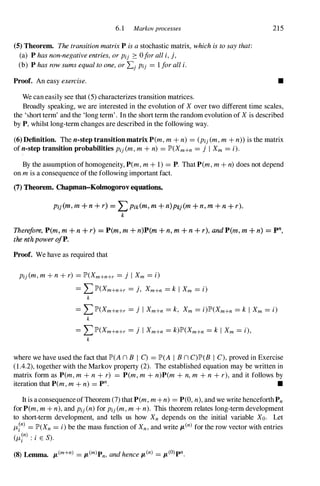 6.1 Markovprocesses 215
(5) Theorem. ThetransitionmatrixPisastochastic matrix, whichistosaythat:
(a) Phasnon-negativeentries,orPij :::: 0foralli,j,
(b) Phasrowsumsequaltoone,orLjPij = 1foralli.
Proof. An easy exercise.
We can easily see that (5)characterizes transition matrices.
•
Broadly speaking, we are interested in the evolution of Xover two different time scales,
the '&hortterm' and the 'long term'. In the short term the random evolution of Xis described
by P,whilst long-term changes are described in the following way.
(6) Definition. The n-step transition matrix P(m,m+ n) = (Pij(m,m+ n» is the matrix
of n-step transition probabilities Pij(m,m+ n) = JP'(Xm+n = j I Xm = i).
,
By the assumption ofhomogeneity, P(m,m+ 1) = P. That P(m,m+ n)does not depend
on mis a consequence ofthe following important fact.
(7) Theorem. Chapman-Kolmogorov equations.
Pij (m, m + n + r) = LPik(m,m + n)pk} (m + n, m + n + r).
k
Therefore, P(m, m + n + r) = P(m,m + n)'P(m + n, m + n + r), and P(m, m + n) = pn,
the nth power ofP.
Proof. We have as required that
Pij(m,m+ n+ r) = JP'(Xm+n+r = j I Xm = i)
= LJP'(Xm+n+r = j, Xm+n = k I Xm = i)
k
= LJP'(Xm+n+r = j I Xm+n = k, Xm = i)JP'(Xm+n = k I Xm = i)
k
= LJP'(Xm+n+r = j I Xm+n = k)JP'(Xm+n = k I Xm = i),
k
where we have used the fact that JP'(AnB I C) = JP'(A I BnC)JP'(B I C),proved in Exercise
(1.4.2),together with the Markov property (2). The established equation may be written in
matrix form as P(m,m + n + r) = P(m, m + n)P(m + n,m + n + r), and it follows by
iteration that P(m,m+ n) = pn. •
It is aconsequenceofTheorem (7)thatP(m, m+n) = P(O,n),and we write henceforthPn
for P(m, m + n),and Pij(n)for Pij(m,m+ n). This theorem relates long-term development
to short-term development, and tells us how Xn depends on the initial variable Xo. Let
J-L}n) = JP'(Xn = i)be the mass function of Xn,and write IL(n) for the row vector with entries
(J-L}n) : i E S).
(8) Lemma. lL(m+n) = lL(m)Pn, andhencelL(n) = IL(O)pn.
 