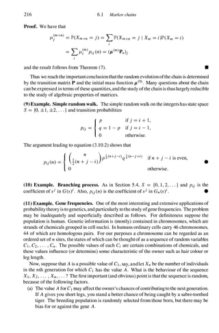 216 6.1 Markov chains
Proof. We have that
I-Lt+n) = IP'(Xm+n = j) = LIP'(Xm+n = j I Xm = i)lP'(Xm = i)
i
and the result follows from Theorem (7). •
Thus we reach the importantconclusionthatthe random evolutionofthe chain is determined
by the transition matrix P and the initial mass function JL(0). Many questions about the chain
can be expressedin terms ofthese quantities, and the study ofthe chain is thuslargelyreducible
to the study of algebraic properties of matrices.
(9) Example. Simple random walk. The simple random walk on the integershas state space
S= {a, ±1, ±2, ...}and transition probabilities
if j = i + l,
if j = i - I,
otherwise.
The argument leading to equation (3.10.2) shows that
{ (1
n
. . )p�(n+j-i)q�(n-j+i)
Pij(n) = z(n + ] -z )
°
if n + j - i is even,
otherwise.
•
(10) Example. Branching process. As in Section 5.4, S = {a, 1, 2, ...} and Pii is the
coefficient ofsi in G(s)i. Also, Pij(n) is the coefficient ofsi in Gn(s)i. •
(11) Example. Gene frequencies. One ofthe most interesting and extensive applications of
probabilitytheoryis to genetics, andparticularly tothe study ofgenefrequencies. Theproblem
may be inadequately and superficially described as follows. For definiteness suppose the
population is human. Genetic information is (mostly) contained in chromosomes, which are
strands of chemicals grouped in cell nuclei. In humans ordinary cells carry 46 chromosomes,
44of which are homologous pairs. For our purposes a chromosome can be regarded as an
ordered set of n sites, the states ofwhich can be thoughtof as a sequence ofrandom variables
C1 , C2, .. . , Cn. The possible values of each Ci are certain combinations of chemicals, and
these values influence (or determine) some characteristic of the owner such as hair colour or
leg length.
Now, suppose that Ais a possible value of C1, say, andlet Xn be the number ofindividuals
in the nth generation for which C1 has the value A. What is the behaviour of the sequence
Xl,X2, ... ,Xn, . . . ? The firstimportant(and obvious) point is thatthe sequence is random,
because ofthe following factors.
(a) The value Afor C1 may affectthe owner's chances ofcontributingtothe next generation.
If Agives you short legs, you stand a better chance ofbeing caught by a sabre-toothed
tiger. The breeding population is randomly selected from those born, but there may be
bias for or against the gene A.
 