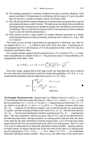 6.1 Markovprocesses 217
(b) The breeding population is randomly combined into pairs to produce offspring. Each
parentcontributes 23 chromosomes to its offspring, but here again, if Agives you short
legs you may have a smaller (or larger) chance of catching a mate.
(c) Sex cells having halfthe normal complementofchromosomes are producedby a special
andcomplicatedprocess called 'meiosis'. We shall notgo into details, butessentially the
homologous pairs ofthe parent are shuffled to produce new and differentchromosomes
foroffspring. The sex cells fromeachparent(with 23 chromosomes)arethencombined
to give a new cell (with 46 chromosomes).
(d) Since meiosis involves a large number of complex chemical operations it is hardly
surprisingthatthings go wrong occasionally, producing a new value for CI , 11say. This
is a 'mutation'.
The reader can now see that if generations are segregated (in a laboratory, say), then we
can suppose that Xl , X2, . . . is a Markov chain with a finite state space. If generations are
not segregated and X(t) is the frequency of Ain the population at time t, then X(t) may be a
continuous-time Markov chain.
For a simple example, suppose that the population size is N,a constant. If Xn = i,it may
seem reasonable that any member ofthe (n + l)th generation carries Awith probability i/N,
independently of the others. Then
(N) (
.
)
j
( .
)
N-
j
Pij = lP'(Xn+l = j I Xn = i) =
j � 1 - �
Even more simply, suppose that at each stage exactly one individual dies and is replaced
by a new individual; each individual is picked fordeath with probability 1/N. If Xn = i,we
assume that the probability that the replacement carries Ais i/N. Then
{i(N-i)
Pij = 1 _�2
i(N-i)
N2
o
if j = i± l,
if j = i, •
otherwise.
(12) Example. Recurrent events. Suppose that X is a Markovchain on S,with Xo = i. Let
T(1) be the time ofthe firstreturnofthe chain to i: that is, T(1) = min{n 2: 1 : Xn = i}, with
the conventionthat T(l) = 00 ifXn =f. iforall n 2: 1. Supposethatyoutell methat T(l) = 3,
say, which is to say that Xn =f. i for n = 1, 2, and X3 = i. The future evolution of the chain
{X3, X4, . . . } depends, by the Markov property, only on the fact that the new starting point
X3 equals i,and does not depend further on the values ofXo, XI , X2. Thus the future process
{X3, X4, . . . } hasthesamedistribution as hadthe original process {Xo, Xl , . . . } starting from
state i. The same argument is valid for any given value of T(1), and we are therefore led to
the following observation. Having returned to its starting point for the first time, the future
of the chain has the same distribution as had the original chain. Let T(2) be the time which
elapses between the first and second return of the chain to its starting point. Then T(1) and
T(2) must be independent and identically distributed random variables. Arguing similarly
for future returns, we deduce that the time of the nth return of the chain to its starting point
may be represented as T(1) + T(2) + . . . + T(n), where T(l),T(2),. . . are independent
identically distributed random variables. That is to say, the return times of the chain form a
 