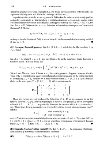 218 6.1 Markov chains
'recurrent-event process' ; see Example (5.2.15). Some care is needed in order to make this
argument fully rigorous, and this is the challenge of Exercise (5).
A problem arises with the above argumentif T(1)takes the value 00 with strictly positive
probability, which is to say that the chain is not (almost) certain to return to its starting point.
Forthe moment we overlookthis difficulty, and suppose not only thatlP'(T(I) < (0) = 1,but
also that 11 = lE(T(1))satisfies 11 < 00. It is now an immediate consequence ofthe renewal
theorem (5.2.24) that
1
Pii(n) = lP'(Xn = i I Xo = i) -+ - as n -+ 00
11
so long as the distribution of T(1)is non-arithmetic; the latter condition is certainly satisfied
if, say, Pii > O. •
(13) Example. Bernoulli process. Let S= {O, 1,2,...}and define the Markov chain Yby
Yo = 0 and
lP'(Yn+l = s + 1 I Yn = s) = p, lP'(Yn+l = s I Yn = s) = 1 -p,
for all n � 0, where 0 < P < 1. You may think of Yn as the number of heads thrown in n
tosses of a coin. It is easy to see that
lP'(Ym+n = j I Ym = i) = (.
n
.)pj-i(1 -p)n-j+i,
] - I
O sj-i S n.
Viewed as a Markov chain, Y is not a very interesting process. Suppose, however, that the
value of Ynis counted using a conventional digital decimal meter, and let Xn be the final digit
of the reading, Xn = Yn modulo 10. It may be checked that X = {Xn : n � O} is a Markov
chain on the state space Sf = {O, 1,2, . . . , 9}with transition matrix
P 0
1 -P P
o 0
There are various ways of studying the behaviour of X. If we are prepared to use the
renewal theorem (5.2.24), then we might argue as follows. The process X passes throughthe
values 0, 1, 2, . . . , 9, 0, 1,. . . sequentially. Consider the times at which X takes the value i,
say. These times form a recurrent-event process for which a typical inter-occurrence time T
satisfies
T = { I with probability 1 -p,
1 + Z with probability p,
where Zhas the negative binomial distribution with parameters 9 and p. Therefore lE(T) =
1+ plE(Z) = 1+ p(9/p) = 10. It is now an immediate consequence ofthe renewal theorem
that lP'(Xn = i) -+ /0 for i = 0, 1, . . . , 9, as n -+ 00. •
(14) Example. Markov's other chain (1910). Let Yl,Y3,Yj,. . . be a sequence ofindepen­
dent identically distributed random variables such that
(15) lP'(Y2k+l = -1) = lP'(Y2k+l = 1) = !, k= 0, 1 , 2, . . . ,
 