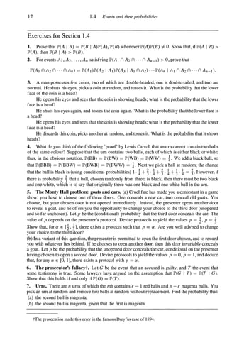 12
Exercises for Section 1 .4
1 .4 Events and theirprobabilities
1. Prove that JP'(A I B) = JP'(B I A)JP'(A)/JP'(B) whenever JP'(A)JP'(B) =1= O. Show that, if JP'(A I B) >
JP'(A), then JP'(B I A) > JP'(B).
2. For events AI , A2,"" An satisfying JP'(AI nA2 n··· n An-d > 0, prove that
3. A man possesses five coins, two of which are double-headed, one is double-tailed, and two are
normal. He shuts his eyes, picks a coin at random, and tosses it. What is the probability that the lower
face of the coin is a head?
He opens his eyes and sees that the coin is showing heads; what is the probability that the lower
face is a head?
He shuts his eyes again, and tosses the coin again. What is the probability that the lower face is
a head?
He opens his eyes and sees that the coin is showing heads; what is the probability that the lower
face is a head?
He discards this coin, picks another at random, and tosses it. What is the probability that it shows
heads?
4. What do you think of the following 'proof' by Lewis Carroll that an urn cannot contain two balls
of the same colour? Suppose that the urn contains two balls, each of which is either black or white;
thus, in the obvious notation, JP'(BB) = JP'(BW) = JP'(WB) = JP'(WW) = i. We add a black ball, so
that JP'(BBB) = JP'(BBW) = JP'(BWB) = JP'(BWW) = i. Next we pick a ball at random; the chance
that the ball is black is (using conditional probabilities) 1 . i+ � . i+ � . i+ � . i = �. However, if
there is probability � that a ball, chosen randomly from three, is black, then there must be two black
and one white, which is to say that originally there was one black and one white ball in the urn.
5. The Monty Hall problem: goats and cars. (a) Cruel fate has made you a contestant in a game
show; you have to choose one of three doors. One conceals a new car, two conceal old goats. You
choose, but your chosen door is not opened immediately. Instead, the presenter opens another door
to reveal a goat, and he offers you the opportunity to change your choice to the third door (unopened
and so far unchosen). Let p be the (conditional) probability that the third door conceals the car. The
value of p depends on the presenter's protocol. Devise protocols to yield the values p = �, p = �.
Show that, for a E [ �, �], there exists a protocol such that p = a. Are you well advised to change
your choice to the third door?
(b) In a variant ofthis question, the presenter is permitted to open the first door chosen, and to reward
you with whatever lies behind. If he chooses to open another door, then this door invariably conceals
a goat. Let p be the probability that the unopened door conceals the car, conditional on the presenter
having chosen to open a second door. Devise protocols to yield the values p = 0, p = I , and deduce
that, for any a E [0, 1], there exists a protocol with p = a.
6. The prosecutor's fallacyt. Let G be the event that an accused is guilty, and T the event that
some testimony is true. Some lawyers have argued on the assumption that JP'(G I T) = JP'(T I G).
Show that this holds if and only ifJP'(G) = JP'(T).
7. Urns. There are n urns of which the rth contains r - 1 red balls and n - r magenta balls. You
pick an urn at random and remove two balls at random without replacement. Find the probability that:
(a) the second ball is magenta;
(b) the second ball is magenta, given that the first is magenta.
tThe prosecution made this error in the famous Dreyfus case of 1894.
 