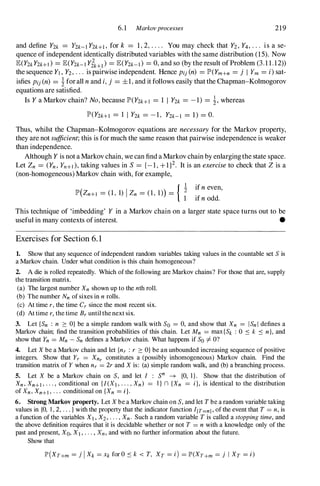 6.1 Markovprocesses 219
and define Y2k = Y2k-l Y2k+l , for k = 1, 2, . . . . You may check that Y2, Y4, . . . is a se­
quence of independent identically distributed variables with the same distribution (15). Now
lE(Y2kY2k+d = lE(Y2k-l Yik+l ) = lE(Y2k-l) = 0, and so (by the result of Problem (3.1 1.12»
the sequence Yl , Y2, . . . is pairwise independent. Hence Pij (n) = lP'(Ym+n = j I Ym = i)sat­
isfies Pij (n) = � forall n and i,j = ±1, and it follows easily that the Chapman-Kolmogorov
equations are satisfied.
Is Y a Markov chain? No,because lP'(Y2k+l = 1 1 Y2k = -1) = �, whereas
lP'(Y2k+l = 1 I Y2k = -1, Y2k-l = 1) = O.
Thus, whilst the Chapman-Kolmogorov equations are necessary for the Markov property,
they are not sufficient;this is for much the same reason that pairwise independence is weaker
than independence.
Although Y is not a Markov chain, we can find aMarkov chain by enlargingthe state space.
Let Zn = (Yn , Yn+d, taking values in S = {-I, + 1}2. It is an exerciseto check that Z is a
(non-homogeneous) Markov chain with, for example,
lP'(Zn+l = (1, 1) I Zn = (1, 1)) = { t ifn even,
ifn odd.
This technique of 'imbedding' Y in a Markov chain on a larger state space turns out to be
useful in many contexts ofinterest. •
Exercises for Section 6. 1
1. Show that any sequence of independent random variables taking values in the countable set S is
a Markov chain. Under what condition is this chain homogeneous?
2. A die is rolled repeatedly. Which of the following are Markov chains? For those that are, supply
the transition matrix.
(a) The largest number Xn shown up to the nth roll.
(b) The number Nn of sixes in n rolls.
(c) At time r, the time Cr since the most recent six.
(d) At time r, the time Br until the next six.
3. Let {Sn : n � O} be a simple random walk with So = 0, and show that Xn = I Sn l defines a
Markov chain; find the transition probabilities of this chain. Let Mn = max {Sk : 0 � k � n}, and
show that Yn = Mn - Sn defines a Markov chain. What happens if So =I O?
4. Let X be a Markov chain and let {nr : r � O} be an unbounded increasing sequence of positive
integers. Show that Yr = Xnr constitutes a (possibly inhomogeneous) Markov chain. Find the
transition matrix of Y when nr = 2r and X is: (a) simple random walk, and (b) a branching process.
5. Let X be a Markov chain on S, and let I : S
n
-+ {O, 1}. Show that the distribution of
Xn , Xn+ l , . . . , conditional on { l (Xl , . . . , Xn ) = I} n {Xn = i I, is identical to the distribution
of Xn , Xn+l , . . . conditional on {Xn = n.
6. Strong Markov property. Let X be a Markov chain on S, and let T be a random variable taking
values in {O, 1 , 2, . . . } with the property that the indicator function I{T=n} , of the event that T = n, is
a function of the variables Xl , X2, . . . , Xn . Such a random variable T is called a stopping time, and
the above definition requires that it is decidable whether or not T = n with a knowledge only of the
past and present, Xo, X l , . . . , Xn, and with no further information about the future.
Show that
lP'(XT+m = j I Xk = Xk for O � k < T, XT = i) = lP'(XT+m = j I XT = i)
 
