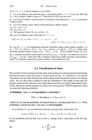 220 6.2 Markov chains
for m ::: 0, i, j E S, and all sequences (Xk) of states.
7. Let X be a Markov chain with state space S, and suppose that h : S -+ T is one-one. Show that
Yn = h (Xn) defines a Markov chain on T. Must this be so if h is not one-one?
8. Let X and Y be Markov chains on the set Z ofintegers. Is the sequence Zn = Xn + Yn necessarily
a Markov chain?
9. Let X be a Markov chain. Which of the following are Markov chains?
(a) Xm+r for r ::: O.
(b) X2m for m ::: O.
(c) The sequence of pairs (Xn, Xn+l) for n ::: O.
10. Let X be a Markov chain. Show that, for 1 < r < n,
IP'(Xr = k I Xi = xi for i = 1 , 2, . . . , r - 1 , r + 1 . . . , n)
= 1P'(Xr = k I Xr-[ = xr-[ , Xr+J = xr+[)·
11. Let {Xn : n ::: I } be independent identically distributed integer-valued random variables. Let
Sn = 2:�=1 Xr, with So = 0, Yn = Xn + Xn-l with Xo = 0, and Zn = 2:�=O Sr. Which of the
following constitute Markov chains: (a) Sn, (b) Yn , (c) Zn , (d) the sequence of pairs (Sn , Zn)?
12. A stochastic matrix Pis called doublystochasticif 2:i Pij = 1 for all j . It is called sub-stochastic
if 2:i Pij :::: 1 for all j . Show that, if P is stochastic (respectively, doubly stochastic, sub-stochastic),
then p
n
is stochastic (respectively, doubly stochastic, sub-stochastic) for all n.
6.2 Classification of states
We can think ofthe developmentofthe chain as the motion ofa notionalparticle whichjumps
between the states of the state space Sat each epoch of time. As in Section 5.3, we may be
interested in the (possibly infinite) time which elapses beforethe particle returns to its starting
point. We saw there that it sufficed to find the distribution of the length of time until the
particle returns for the first time, since other interarrival times are merely independent copies
ofthis. However, needthe particle everreturntoits starting point? With this question in mind
we make the following definition.
(1) Definition. State i is called persistent (ar recurrent) if
JP'(Xn = i far same n 2: 1 1 Xo = i) =:; 1,
which is to say that the probability af eventual return to i, having started from i. is 1. If this
probability is strictly less than 1, the state i is called transient.
As in Section 5.3, we are interested in thefirstpassagetimesofthe chain. Let
be the probability that the first visit to state j, starting from i, takes place at the nth step.
Define
00
(2) !ij = LJij (n)
n=[
 