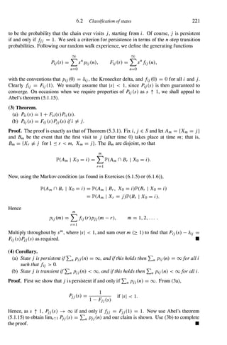 6.2 Classification ofstates 221
to be the probability that the chain ever visits j, starting from i. Of course, j is persistent
if and only if Ijj = 1. We seek a criterion for persistence in terms of the n-step transition
probabilities. Following our random walk experience, we define the generating functions
00 00
Pij(S) = L:>npij(n), Fij(S) = L:>nfij(n),
n=O n=O
with the conventions that Pij(0) = Oij,the Kronecker delta, and fi)(0) = 0 for all i and j.
Clearly fi) = Fij(1). We usually assume that lsi < 1, since Pi)(s) is then guaranteed to
converge. On occasions when we require properties of Pij(s) as s t 1, we shall appeal to
Abel's theorem (5.1.15).
(3) Theorem.
(a) Pii(S) = 1 + Fii(S)Pii(s).
(b) Pij(s) = Fij(s)Pjj(s) ifi =f. j.
Proof. The proof is exactly as that ofTheorem (5.3.1). Fix i,j E Sand let Am = {Xm = j}
and Bm be the event that the first visit to j (after time 0) takes place at time m; that is,
Bm = {Xr =f. j for 1 :'Sr < m, Xm = j}. The Bm are disjoint, so that
m
JP>(Am I Xo= i) = LJP>(Amn Br I Xo= i).
r=l
Now, using the Markov condition (as found in Exercises (6.1.5) or (6.1.6» ,
Hence
JP>(Amn Br I Xo= i) = JP>(Am I Br, Xo =i)JP>(Br I Xo= i)
= JP>(Am I Xr = j)JP>(Br I Xo= i).
m
Pij(m) = Lfij(r)pjj(m-r), m = 1, 2, . . . .
r=l
Multiply throughout by sm,where IsI < 1, and sum over m (� 1) to find that Pi)(s) -Oij =
Fij(s)Pjj(s)as required. •
(4) Corollary.
(a) StatejispersistentifLnpjj(n) = 00, andifthisholdsthenLnPi)(n) = 00foralli
suchthatfi) > O.
(b) Statej istransientifLnpjj(n) < 00, andifthisholdsthenLnPij(n) < 00foralli.
Proof. First we show that jis persistent if and only if LnpjJ <n) = 00. From (3a),
1
Pjj(s) =
1 _
Fjj(s) if lsi < 1.
Hence, as s t 1 , Pjj(s) � 00 if and only if fjj = Fjj(1) = 1. Now use Abel's theorem
(5.1.15) to obtain limstl Pjj(s) = LnpjJ <n) and our c1aim is shown. Use (3b) to complete
the proof. •
 