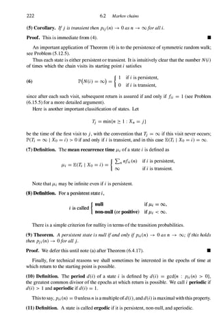 222 6.2 Markov chains
(5) CoroUary. If) istransientthenpij(n) � Oasn � ooforalli.
Proof. This is immediate from (4). •
An important application of Theorem (4) is to the persistence of symmetric random walk;
see Problem (5.12.5).
Thus each state is either persistent or transient. It is intuitively clear that the number N(i)
of times which the chain visits its starting point i satisfies
(6)
( . ) { I if iis persistent,
lP' N(l) = 00 =
o if iis transient,
since after each such visit, subsequent return is assured if and only if fii = 1 (see Problem
(6.15.5) for a more detailed argument).
Here is another important classification of states. Let
'Ij = min{n ::: 1 : Xn = j}
be the time of the first visit to }, with the convention that 'Ij = 00 if this visit never occurs;
lP'(T; = 00 I Xo = i) > 0 if and only if iis transient, and in this case lE(T; I Xo= i) = 00.
(7) Definition. The mean recurrence time IL;ofa state iis defined as
ILi = lE(1I I Xo = i) =
{ �nnfii(n) if iis persistent,
if iis transient.
Note that ILi may be infinite even if iis persistent.
(8) Definition. For a persistent state i ,
i is called
{ nuB if ILl = 00,
non-null (or positive) if J1.1 < 00 .
There is a simple criterion for nullity in terms ofthe transition probabilities.
(9) Theorem. Apersistentstateisnul!ifandonlyifPi;(n) � 0 asn � 00; ifthisholds
thenpj;(n) � Oforal!}.
Proof. We defer this until note (a) after Theorem (6.4.17). •
Finally, for technical reasons we shall sometimes be interested in the epochs of time at
which return to the starting point is possible.
(10) Definition. The period d(i) of a state i is defined by d(i) = gcd{n : Pii(n) > A},
the greatest common divisor of the epochs at which return is possible. We call i periodic if
d(i) > 1 and aperiodic if d(i) = 1.
This to say, Pii(n) = 0 unless nis amultiple ofd(i),andd(i)is maximal with this property.
(11) Definition. A state is called ergodic if it is persistent, non-null, and aperiodic.
 