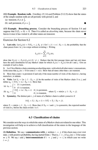 6.3 Classification ofchains 223
(12) Example. Random walk. Corollary (5.3.4) and Problem (5.12.5) show that the states
ofthe simple random walk are all periodic with period 2, and
(a) transient, if p =I- �,
(b) null persistent, if p = �. •
(13) Example. Branching process. Consider the branching process of Section 5.4 and
suppose that lP'(Zl = 0) > O. Then 0 is called an absorbing state, because the chain never
leaves it once it has visited it; all other states are transient. •
Exercises for Section 6.2
1. Last exits. Let [ij(n) = lP'(Xn = j, Xk I=- i for 1 ::::: k < n I Xo = i), the probability that the
chain passes from i to j in n steps without revisiting i . Writing
00
L" (s) - '"' sn[" (n)
IJ - L...J IJ '
n=l
show that Pij (s) = Pi; (s)Lij (s) if i I=- j. Deduce that the first passage times and last exit times
have the same distribution for any Markov chain for which Pi; (s) = Pjj (s) for all i and j. Give an
example of such a chain.
2. Let Xbe aMarkov chain containing an absorbing state s with which all other states i communicate,
in the sense that Pis (n) > 0 for some n = nO). Show that all states other than s are transient.
3. Show that a state i is persistent if and only if the mean number of visits of the chain to i, having
started at i, is infinite.
4. Visits. Let Vj = I{n :::: 1 : Xn = j}1 be the number of visits of the Markov chain X to j, and
define l1ij = lP'(Vj = 00 I Xo = i). Show that:
(a)
. . _
{ I if i is persistent,
1111 - 0 if i is transient,
{ lP'(1j < 00 I Xo = i) if j is persistent,
(b) T/ij = . . , . where T- = min{n :::: 1 : Xn = j}.
o If } IS transIent,
J
5. Symmetry. The distinct pair i, j of states of a Markov chain is called symmetric if
lP'(1j < Ti I Xo = i) = lP'(Ti < Tj I Xo = j),
where Ti = min{n :::: 1 : Xn = i}. Show that, if Xo = i and i, j is symmetric, the expected number
of visits to j before the chain revisits i is 1 .
6.3 Classification of chains
We considernextthe ways in which the states ofaMarkovchain arerelated to oneother. This
investigation will help us to achieve a full classification of the states in the language of the
previous section.
(1) Definition. We say i communicates with j, written i -+ j, if the chain may ever visit
state j with positive probability, having started from i. Thatis, i -+ j ifPij(m) > 0 for some
m � O. We say i and j intercommunicate if i -+ j and j -+ i, in which case we write
i # j.
 
