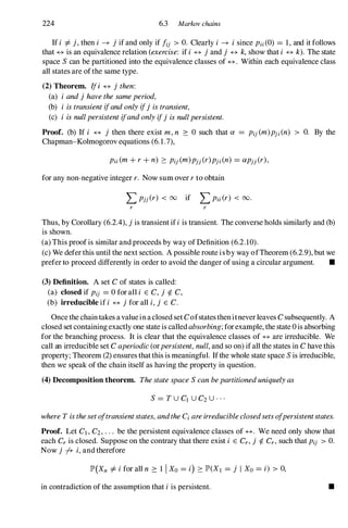 224 6.3 Markov chains
If i =1=j,then i � jif and only if fij > O. Clearly i � isince Pii(0) = 1, and it follows
that � is an equivalence relation (exercise: if i � jand j � k,show that i � k). The state
space Scan be partitioned into the equivalence classes of �. Within each equivalence class
all states are ofthe same type.
(2) Theorem. Ifi � jthen:
(a) i andjhavethesameperiod,
(b) i istransientifandonlyifj istransient,
(c) i isnullpersistentifandonlyifjisnullpersistent.
Proof. (b) If i � j then there exist m,n :::: 0 such that a = Pij(m)pji (n) > O. By the
Chapman-Kolmogorov equations (6.1.7),
for any non-negative integer r. Now sum over rto obtain
L Pjj(r) < oo if L Pii(r) < 00.
r r
Thus, by Corollary (6.2.4), jis transient ifiis transient. The converse holds similarly and (b)
is shown.
(a) This proofis similar and proceeds by way of Definition (6.2.10).
(c) We defer this until the next section. A possible route isby way ofTheorem (6.2.9), but we
prefer to proceed differently in order to avoid the danger of using a circular argument. •
(3) Definition. A set C of states is called:
(a) closed if Pij = 0 forall i E C, j ¢. C,
(b) irreducible if i � jfor all i,j E C.
Oncethe chain takes avalueinaclosed set Cofstatesthenitneverleaves C subsequently. A
closed set containingexactly one state is calledabsorbing;forexample, the state 0is absorbing
for the branching process. It is clear that the equivalence classes of � are irreducible. We
call an irreducible set C aperiodic(orpersistent,null,and so on) ifall the states in C have this
property; Theorem (2) ensures thatthis is meaningful. Ifthe whole state space Sis irreducible,
then we speak ofthe chain itself as having the property in question.
(4) Decomposition theorem. ThestatespaceScanbepartitioneduniquelyas
S= TU ClU C2U . . .
whereTisthesetoftransientstates,andtheCiareirreducibleclosedsetsofpersistentstates.
Proof. Let Cl , C2, . . . be the persistent equivalence classes of �. We need only show that
each Cr is closed. Suppose on the contrary that there exist i E Cr, j ¢. Cr, such that Pij > O.
Now j fr i,and therefore
lP'(Xn =1=ifor all n :::: 1 1 Xo = i) ::::lP'(Xl = j I Xo = i) > 0,
in contradiction of the assumption that iis persistent. •
 