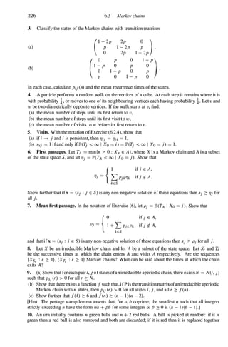 226 6.3 Marlwv chains
3. Classify the states of the Markov chains with transition matrices
(1 -:;2P 2p 0 )
(a) 1 - 2p P ,
2p 1 - 2p
(b)
( 0 P :;
0 1 -
�P ).
I �P
I :P
I - p
In each case, calculate Pij (n) and the mean recurrence times of the states.
4. A particle performs a random walk on the vertices of a cube. At each step it remains where it is
with probability i, or moves to one of its neighbouring vertices each having probability i. Let v and
w be two diametrically opposite vertices. If the walk starts at v, find:
(a) the mean number of steps until its first return to v ,
(b) the mean number of steps until its first visit to w,
(c) the mean number of visits to w before its first return to v .
5. Visits. With the notation of Exercise (6.2.4), show that
(a) if i -+ j and i is persistent, then TJij = TJji = 1,
(b) TJij = 1 if and only if lP'(T; < 00 I Xo = i) = IP'(Tj < 00 I Xo = j) = l.
6. First passages. Let TA = min{n 2: 0 : Xn E A } , where X i s a Markov chain and A i s a subset
of the state space S, and let TJj = IP'(TA < 00 I Xo = j). Show that
{I if j E A,
TJj = L PjkTJk if j rf. A .
keS
Show further that ifx = (Xj : j E S) is any non-negative solution of these equations then Xj 2: TJj for
all j .
7. Mean first passage. In the notation of Exercise (6), let Pj = E(TA I Xo = j ) . Show that
Pj =
{�+ L PjkPk
keS
if j E A,
if j rf. A,
and that if x = (Xj : j E S) is any non-negative solution of these equations then Xj 2: Pj for all j .
8. Let X be an irreducible Markov chain and let A be a subset of the state space. Let Sr and Tr
be the successive times at which the chain enters A and visits A respectively. Are the sequences
{XSr : r 2: I}, {XTr : r 2: I} Markov chains? What can be said about the times at which the chain
exits A?
9. (a) Show that for each pair i, j ofstates ofan irreducible aperiodic chain, there exists N = N(i, j)
such that Pij (r) > 0 for all r 2: N.
(b) Show that there exists a function f such that, ifP is the transition matrix ofanirreducible aperiodic
Markov chain with n states, then Pij (r) > 0 for all states i, j, and all r 2: f(n).
(c) Show further that f(4) 2: 6 and fen) 2: (n - 1)(n - 2).
[Hint: The postage stamp lemma asserts that, for a, b coprime, the smallest n such that all integers
strictly exceeding n have the form aa + fJb for some integers a, fJ 2: 0 is (a - l)(b - 1 ).]
10. An urn initially contains n green balls and n + 2 red balls. A ball is picked at random: if it is
green then a red ball is also removed and both are discarded; if it is red then it is replaced together
 