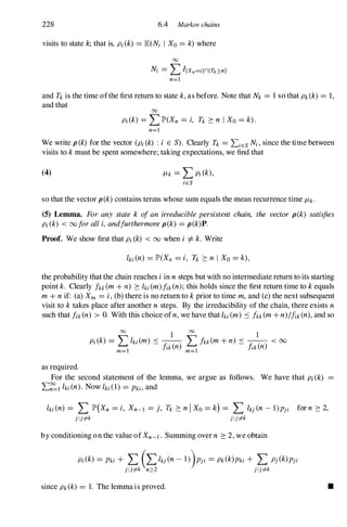 228 6.4 Markov chains
visits to state k; that is, pi (k) = lE(M I Xo = k) where
00
M = LI{xn=i}n{n:::n}
n=l
and Tk is the time ofthe first return to state k, as before. Note that Nk = 1 so that Pk(k) = 1,
and that
00
pi (k) = LlP'(Xn = i, Tk ::: n I Xo = k).
n=l
We write p (k) for the vector (Pi (k) : i E S). Clearly Tk = LiES M, since the time between
visits to k must be spent somewhere; taking expectations, we find that
(4) ILk = LPi (k),
iES
so that the vector p(k) contains terms whose sum equals the mean recurrence time ILk.
(5) Lemma. For any state k ofan irreduciblepersistent chain, the vector p(k) satisfies
Pi (k) < 00foralli, andfurthermorep(k) = p(k)P.
Proof. We show first that Pi (k) < 00 when i =1=k. Write
the probability that the chain reaches iin n steps but with no intermediate return to its starting
point k. Clearly fkk(m+ n) ::: hi (m)fik(n);this holds since the first return time to k equals
m+ n if: (a) Xm = i,(b) there is no return to k prior to time m, and (c) the next subsequent
visit to k takes place after another n steps. By the irreducibility of the chain, there exists n
such that fik(n) > O. With this choice ofn, we have that hi (m) s fkk(m+ n)/fik (n), and so
as required.
For the second statement of the lemma, we argue as follows. We have that Pi (k)
L�l hi (n). Now hi (1) = Pki, and
hi (n) = L lP'(Xn = i, Xn-l = j, n ::: n I Xo = k) = L IkJ (n - 1)PJi for n ::: 2,
J:J# J:J#
by conditioning on the value ofXn-l . Summing over n ::: 2, we obtain
pi (k) = Pki + L (LhJ (n - l))PJi = Pk(k)Pki + L PJ (k)PJi
J:J# n:::2 J:J#
since Pk(k) = 1. The lemma is proved. •
 