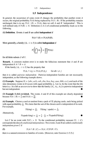 1 .5 Independence 13
1.5 Independence
In general, the occurrence of some event B changes the probability that another event A
occurs, the original probability IP'(A) being replaced by IP'(A I B). If the probability remains
unchanged, that is to say IP'(A I B) = IP'(A), then we call A and B 'independent' . This is
well defined only if IP'(B) > O. Definition (1 .4. 1) of conditional probability leads us to the
following.
(1) Definition. Events A and B are called independent if
JP>(A n B) = JP>(A)JP>(B).
More generally, a family {Ai: i E I} is called independent if
for all finite subsets J of I.
Remark. A common student error is to make the fallacious statement that A and B are
independent if A n B =0.
If the family {Ai : i E I} has the property that
for all i =1= j
then it is called pairwise independent. Pairwise-independent families are not necessarily
independent, as the following example shows.
(2) Example. Suppose Q = {abc, acb, cab, cba, bca, bac, aaa, bbb, ccc}, and each of the
nine elementary events in Q occurs with equal probability �. Let Ak be the event that the kth
letter is a. It is left as an exercise to show that the family {AI, A2, A3} is pairwise independent
but not independent. •
(3) Example (1.4.6) revisited. The events A and B of this example are clearly dependent
because IP'(A I B) =� and IP'(A) = ��. •
(4) Example. Choose a card at random from a pack of 52 playing cards, each being picked
with equal probability 5�' We claim that the suit of the chosen card is independent of its rank.
For example,
lP'(king) = ;i, lP'(king I spade) = 1
1
3,
Alternatively,
lP'(spade king) = A = i . /3 = lP'(spade)lP'(king). •
Let C be an event with IP'(C) > O. To the conditional probability measure IP'( . I C)
corresponds the ideaofconditionalindependence. Two events A and B are called conditionally
independent given C if
(5) IP'(A n B I C) = IP'(A I C)IP'(B I C);
there is a natural extension to families of events. [However, note Exercise ( 1 .5.5).]
 