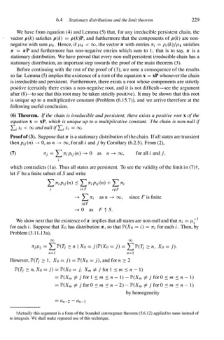 6.4 Stationary distributions and the limit theorem 229
We have from equation (4) and Lemma (5) that, for any irreducible persistent chain, the
vector p(k) satisfies p(k) = p(k)P, and furthermore that the components of p(k) are non­
negative with sum Itk. Hence, if Itk < 00, the vector 1C with entries Jri = Pi (k)/ltk satisfies
Jr = Jrp and furthermore has non-negative entries which sum to 1; that is to say, Jr is a
stationary distribution. We have proved that every non-null persistent irreducible chain has a
stationary distribution, an important step towards the proof of the main theorem (3).
Before continuing with the rest of the proof of (3), we note a consequence of the results
so far. Lemma (5) implies the existence of a root ofthe equation x = xP wheneverthe chain
is irreducible and persistent. Furthermore, there exists a root whose components are strictly
positive (certainly there exists a non-negative root, and it is not difficult-see the argument
after (8)-to see that this root may be taken strictly positive). It may be shown that this root
is unique up to a multiplicative constant (Problem (6.15.7» , and we arrive therefore at the
following useful conclusion.
(6) Theorem. Ifthechainisirreducibleandpersistent, thereexistsapositive rootx ofthe
equationx = xP, which isuniqueuptoamultiplicativeconstant. Thechain isnon-nullif
Li Xi < 00 andnullifLi Xi = 00.
Proofof(3). Supposethat 1C is a stationary distribution ofthe chain. Ifall states are transient
then Pij(n) � 0, as n � 00, for alI i and jby Corollary (6.2.5). From (2),
(7) for all i and j,
which contradicts (la). Thus all states are persistent. To see the validity ofthe limit in (7)t,
let Fbe a finite subset of S and write
LJriPij(n) .:s L JriPij (n) + L Jri
iEF irf-F
� L Jri as n � 00, since Fis finite
irf-F
� 0 as F t S.
We show nextthat the existence ofJr implies that all states are non-null and that Jri = It;1
for each i. Suppose that Xohas distribution 1C, so that JP'(Xo = i) = Jri for each i. Then, by
Problem (3.1 1.13a),
00 00
JrjItj = LJP'(1j 2: n I Xo= j)JP'(Xo= j) = L JP'(1j 2: n, Xo = j).
n=! n=!
However, JP'(1j 2: 1, Xo = j) = JP'(Xo= j),and for n 2: 2
JP'(1j 2: n,Xo = j)= JP'(Xo= j, Xm =1=jfor 1 .:s m .:s n- 1)
= JP'(Xm =1=jfor 1 .:s m .:s n- 1) -JP'(Xm =1=jfor O .:s m .:s n- 1)
= JP'(Xm =1=jfor O .:s m .:s n- 2) -JP'(Xm =1=jfor O .:s m .:s n- 1)
by homogeneity
= an-2-an-l
tActually this argument is a fonn of the bounded convergence theorem (5.6. 12) applied to sums instead of
to integrals. We shall make repeated use of this technique.
 