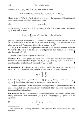 230 6.4 Markov chains
where an = JP'(Xm =I-jfor 0 :s m :s n). Sum over nto obtain
1Tj/-Lj = JP'(Xo = j)+ JP'(Xo =I-j)- lim an = 1 - lim an.
n----7 OO n---700
However, an � JP'(Xm =I- jfor all m) = 0 as n � 00, by the persistence of j (and surrepti­
tious use of Problem (6.15.6» . We have shown that
(8) 1Tj/-Lj = 1,
so that /-Lj = 1Tj-1 < 00 if 1Tj > O. To see that 1Tj > 0 for all j,suppose on the contrary that
1Tj = 0 for some j. Then
for all i and n,
yielding that 1Ti = 0 whenever i � j. The chain is assumed irreducible, so that 1Ti = 0 for
all i in contradiction of the fact that the 1Ti have sum 1 . Hence /-Lj < 00 and all states of the
chain are non-null. Furthermore, (8) specifies 1Tj uniquely as /-Lil.
Thus, if 1T exists then it is unique and all the states of the chain are non-null persistent.
Conversely, if the states of the chain are non-null persistent then the chain has a stationary
distribution given by (5). •
We may now complete the proof of Theorem (6.3.2c).
Proofof(6.3.2c). Let C(i)betheirreducibleclosedequivalenceclass ofstates whichcontains
the non-null persistent state i. Suppose that Xo E C(i). Then Xn E C(i)for all n, and (5)
and (3) combine to tell us that all states in C(i)are non-null. •
(9) Example (6.3.6) revisited. To find /-LI and /-L2 consider the irreducible closed set C =
{l,2}. If Xo E C, then solve the equation 1T = 1TPc for 1T = (1TI,1T2)in terms of
(I -
423
1 )
Pc = i
to find the unique stationary distribution 1T = (�, �),giving that /-LI = 1Til = 3 and /-L2 =
1Til = �. Now find the other mean recurrence times yourself (exercise). •
Theorem (3) provides a useful criterion for deciding whether or not an irreducible chain is
non-null persistent: just look for a stationary distributiont. There is a similar criterion forthe
transience ofirreducible chains.
(10) Theorem. Lets E Sbeanystateofanirreduciblechain. Thechainistransientifand
only ifthere exists a non-zero solution {Yj : j =I- s}, satisfying IYjI :s 1 forall j, tothe
equations
(11) Yi = L PijYj,
J :i#
i =I-s.
tWe emphasize that a stationary distribution is a left eigenvector of the transition matrix, not a right
eigenvector.
 
