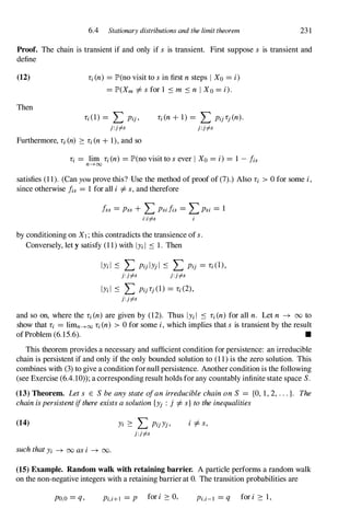6.4 Stationary distributions and the limit theorem 231
Proof. The chain is transient if and only if s is transient. First suppose s is transient and
define
(12)
Then
Li (n) = JP'(no visit to sin first nsteps I Xo = i)
= JP'(Xm =1=sfor 1 � m � n IXo = i).
Li (1) = L Pij ,
j:jf-s
Li (n+ 1) = L Pij Lj (n).
j:jf-s
Furthermore, Li (n) � Li (n+ 1), and so
Li = lim Li (n) = JP'(no visit to sever I Xo = i) = 1 - fis
n---+oo
satisfies (1 1). (Can youprove this? Use the method of proof of (7).) Also Li > 0 for some i,
since otherwise !is = 1 for all i =1=s,and therefore
fss = Pss + L Psifis = LPSi = 1
i:if-s
by conditioning on Xl ; this contradicts the transience of s.
Conversely, let y satisfy (1 1) with IYi I � 1. Then
IYi l � L Pij lYj l � L Pij = Li (I),
j:jf-s j:jf-s
IYi l � L Pij Lj (1) = Li (2),
j:Jf-s
and so on, where the Li (n) are given by (12). Thus Iy;i � Li (n) for all n. Let n � 00 to
show that Li = limn---+oo Li (n) > 0 for some i,which implies that s is transient by the result
ofProblem (6.15.6). •
This theorem provides a necessary and sufficient condition for persistence: an irreducible
chain is persistent if and only if the only bounded solution to (1 1) is the zero solution. This
combines with (3) to give a condition fornull persistence. Another condition is the following
(see Exercise (6.4.10» ; a corresponding result holds for any countably infinite state space S.
(13) Theorem. Lets E SbeanystateofanirreduciblechainonS = {O, 1, 2, ...}. The
chainispersistentifthereexistsasolution{Yj : j =1=s}totheinequalities
(14)
suchthatYi � 00 asi � 00.
Yi � L PijYj,
j:jf-s
i =1=s,
(15) Example. Random walk with retaining barrier. A particle performs a random walk
on the non-negative integers with a retaining barrier at O. The transition probabilities are
pO,o = q, Pi,i+l = P for i � 0, Pi,i-l = q for i � 1,
 