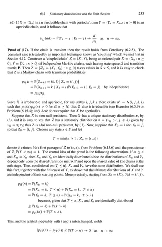 6.4 Stationary distributions and the limit theorem 233
(d) IfX = {Xn}is an irreducible chain with period d,then Y = {Yn = Xnd : n 2: O} is an
aperiodic chain, and it follows that
d
pjj(nd) = JP'(Yn = j I Yo = j) � - as n � 00.
ILj
Proof of (17). If the chain is transient then the result holds from Corollary (6.2.5). The
persistent case is treatedby an important technique known as 'coupling' which we met first in
Section 4.12. Construct a 'coupled chain' Z= (X,Y),being an ordered pair X = {Xn :n 2:
O}, Y= {Yn :n 2: O} of independentMarkov chains, each having state space Sand transition
matrix P. Then Z = {Zn = (Xn,Yn) : n 2: O} takes values in S x S,and it is easy to check
that Zis a Markov chain with transition probabilities
Pij,kl = JP'(Zn+! = (k, I) I Zn = (i,j))
= JP'(Xn+! = k I Xn = i)JP'(Yn+l = I I Yn = j) by independence
= PikPjl.
Since X is irreducible and aperiodic, for any states i,j, k, I there exists N = N(i, j, k, I)
such that Pik(n)pjl(n) > 0 for all n 2: N; thus Zalso is irreducible (see Exercise (6.3.9)or
Problem (6.15.4); onlyheredo we requirethat Xbe aperiodic).
Suppose that Xis non-null persistent. Then X has a unique stationary distribution Jr , by
(3), and it is easy to see that Z has a stationary distribution v = (Vij : i,j E S) given by
Vij = JriJrj;thus Zis also non-null persistent, by (3). Now, suppose that Xo = i and Yo= j,
so that Zo= (i, j). Choose any state S E Sand let
T = min{n 2: 1 : Zn = (s, s)}
denote the time ofthe first passage of Zto (s, s); from Problem (6.15.6) and the persistence
of Z, JP'(T < 00) = 1. The central idea of the proof is the following observation. If m S n
and Xm = Ym,then Xnand Ynare identically distributed since the distributions of Xnand Yn
depend only upon the shared transition matrix P and upon the shared value ofthe chains at the
mth stage. Thus, conditional on {T S n},Xnand Ynhave the same distribution. We shall use
this fact, together with the finiteness of T,to show that the ultimate distributions of X and Y
are independentoftheir starting points. More precisely, starting from Zo = (Xo,Yo) = (i, j),
Pik(n) = JP'(Xn = k)
= JP'(Xn = k, T S n)+JP'(Xn = k, T > n)
= JP'(Yn = k, T S n)+JP'(Xn = k, T > n)
because, given that T S n,Xn and Yn are identically distributed
S JP'(Yn = k) +JP'(T > n)
= pjk(n)+JP'(T > n).
This, and the related inequality with i and j interchanged, yields
Ipik(n)-pjk(n)I S JP'(T > n) � 0 as n � 00
 