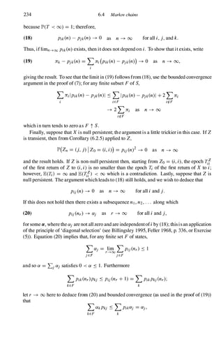 234 6.4 Markov chains
because IP'(T < (0) = 1 ; therefore,
(18) Pik(n) - pjk(n) -+ 0 as n -+ 00 for all i, j, and k.
Thus, iflimn--->00 Pik(n) exists, then it does not depend on i. To show that it exists, write
giving the result. To see that the limit in (19) follows from (18), use the bounded convergence
argument in the proofof (7); for any finite subset Fof S,
LJTi lpik(n) - pjk(n)1 .:s LIpik(n) - pjk(n)1 +2 LJTi
i iEF irf-F
-+ 2 LJTi as n -+ 00
irf-F
which in turn tends to zero as F tS.
Finally, suppose that Xis null persistent; the argument is a little trickier in this case. IfZ
is transient, then from Corollary (6.2.5) applied to Z,
IP'(Zn = (j, j) I Zo = (i, i») = Pij (n)2 -+ 0 as n -+ 00
and the result holds. If Z is non-null persistent then, starting from Zo = (i, i), the epoch 1ff
of the first return of Z to (i, i) is no smaller than the epoch Ti of the first return of X to i;
however, lE(1!) = 00 and lE(1ff) < 00 which is a contradiction. Lastly, suppose that Z is
null persistent. The argumentwhich leads to (18) still holds, and we wish to deduce that
Pij (n) -+ 0 as n -+ 00 for all i and j.
If this does not hold then there exists a subsequence nI , n2, . . . along which
(20) Pij (nr) -+ aj as r -+ 00 for all i and j,
for some a. , where the aj are not all zero and are independentofi by (18); thisis an application
ofthe principle of 'diagonal selection' (see Billingsley 1995, Feller 1968, p. 336, or Exercise
(5» . Equation (20) implies that, for any finite set Fof states,
and so a = Lj aj satisfies 0 < a .:s 1. Furthermore
LPik(nr)Pkj .:s Pij (nr +1) = LPikPkj (nr);
kEF k
let r -+ 00 here to deduce from (20) and bounded convergence (as used in the proofof (19»
that
LakPkj .:s LPikaj = aj,
kEF k
 