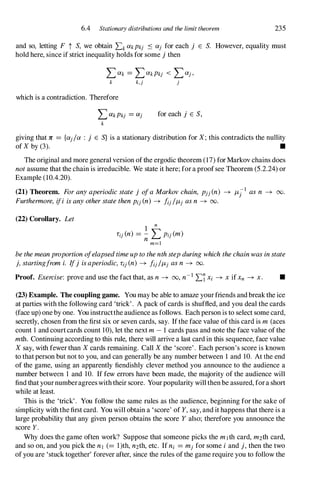 6.4 Stationary distributions and the limit theorem 235
and so, letting F t S, we obtain LkCikPkj � Cij for each j E S. However, equality must
hold here, since if strict inequality holds for some j then
LCik = LCikPkj < LCij,
k k,j j
which is a contradiction. Therefore
for each j E S,
giving that 1C = {Cij/Ci : j E S} is a stationary distribution for X;this contradicts the nullity
of Xby (3). •
The original and more general version ofthe ergodic theorem (17) forMarkov chains does
notassume that the chain is irreducible. We state it here; fora proofsee Theorem (5.2.24) or
Example (10.4.20).
(21) Theorem. Foranyaperiodicstatej ofaMarkovchain, pjj(n) � f.-Ljl asn � 00.
Furthermore, ifi isanyotherstatethenPij(n) � fij/f.-Lj asn � 00.
(22) Corollary. Let
1
n
Lij(n) = - L Pij(m)
nm=l
bethemeanproportionofelapsedtimeuptothenthstepduringwhichthechainwasinstate
j, startingfromi. Ifj isaperiodic,Lij(n) � fij/f.-Lj asn � 00.
Proof. Exercise: prove and use the fact that, as n � 00, n-1LlXi � XifXn � x. •
(23) Example. The coupling game. You may be able to amaze yourfriends andbreakthe ice
at parties with the following card 'trick'. A pack of cards is shuffled, and you deal the cards
(face up) one by one. You instructthe audience as follows. Each person is to select some card,
secretly, chosen from the first six or seven cards, say. Ifthe face value ofthis card is m (aces
count I and courtcards count 10), let the next m- 1 cards pass and note the face value ofthe
mth. Continuing according to this rule, there will arrive a last card in this sequence, face value
Xsay, with fewerthan Xcards remaining. Call Xthe 'score'. Each person's score is known
to thatperson but not to you, and can generally be any number between 1 and 10. At the end
of the game, using an apparently fiendishly clever method you announce to the audience a
number between I and 10. If few errors have been made, the majority of the audience will
find that yournumberagreeswith their score. Yourpopularity will thenbe assured, fora short
while at least.
This is the 'trick'. You follow the same rules as the audience, beginning for the sake of
simplicity with the first card. You will obtain a 'score' of Y,say, and it happens that there is a
large probability that any given person obtains the score Yalso; therefore you announce the
score Y.
Why does the game often work? Suppose that someone picks the m1 th card, m2th card,
and so on, and you pick the nl (= l)th, n2th, etc. If ni = mjfor some i and j, then the two
of you are 'stuck together' forever after, since the rules ofthe game require you to follow the
 