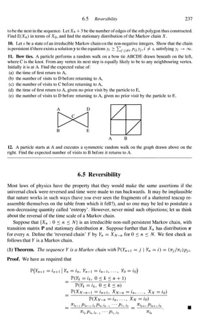 6.5 Reversibility 237
to be the next in the sequence. Let Xn+ 3 be the number of edges of the nth polygon thus constructed.
Find IE(Xn)in terms of Xo,and find the stationary distribution of the Markov chain X.
10. Let s be a state ofan irreducible Markov chain on the non-negative integers. Show that the chain
is persistent ifthere exists a solution y to the equations Yi 2: L.j:j# PijYj, i =I- s, satisfying Yi ---+ 00.
U. Bow ties. A particle performs a random walk on a bow tie ABCDE drawn beneath on the left,
where C is the knot. From any vertex its next step is equally likely to be to any neighbouring vertex.
Initially it is at A. Find the expected value of:
(a) the time of first return to A,
(b) the number of visits to D before returning to A,
(c) the number of visits to C before returning to A,
(d) the time of first return to A, given no prior visit by the particle to E,
(e) the number of visits to D before returning to A, given no prior visit by the particle to E.
A D
[?<J
B E
A B
12. A particle starts at A and executes a symmetric random walk on the graph drawn above on the
right. Find the expected number of visits to B before it returns to A.
6.5 Reversibility
Most laws of physics have the property that they would make the same assertions if the
universal clock were reversed and time were made to run backwards. It may be implausible
that nature works in such ways (have you ever seen the fragments of a shattered teacup re­
assemble themselves on the table from which it fell?), and so one may be led to postulate a
non-decreasing quantity called 'entropy'. However, never mind such objections; let us think
about the reversal of the time scale of a Markov chain.
Suppose that {Xn : 0 S n S N} is an irreducible non-null persistent Markov chain, with
transition matrix P and stationary distribution 1r:. Suppose further that Xn has distribution 1r:
for every n. Define the 'reversed chain' Yby Yn = XN-n for 0 S n S N. We first check as
follows that Yis a Markov chain.
(1) Theorem. ThesequenceYisaMarkovchainwithlP'(Yn+l = j I Yn = i) = (1Cj/1Ci)Pji.
Proof. We have as required that
lP'(Yn+1 = in+l I Yn = in, Yn-I = in-I,..., Yo= io)
lP'(Yk = ik, 0 S k S n+ 1)
lP'(Yk = ik, 0 S k S n)
lP'(XN-n-l = in+1, XN-n = in,..., XN = io)
lP'(XN-n = in,..., XN = io)
1Cin+1 Pin+1,in
1Cin
•
 
