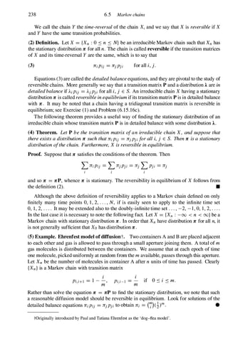 238 6.5 Markov chains
We call the chain Ythe time-reversalof the chain X,and we say that Xis reversibleif X
and Yhave the same transition probabilities.
(2) Definition. Let X = {Xn : 0 :S n :S N}be an irreducible Markov chain such that Xnhas
the stationary distribution 1r: for all n. The chain is called reversible ifthe transition matrices
of Xand its time-reversal Yare the same, which is to say that
(3) 1r:iPij = 1r:jpji for all i,j.
Equations (3) are called the detailedbalanceequations, and they are pivotal to the study of
reversible chains. More generally we say that a transition matrix P and a distribution 1 are in
detailedbalanceif AiPij = Ajpji for all i,j E S. An irreducible chain Xhaving a stationary
distribution 1r: is called reversibleinequilibriumifits transition matrix P is in detailed balance
with 1r:. It may be noted that a chain having a tridiagonal transition matrix is reversible in
equilibrium; see Exercise (1) and Problem (6.15.16c).
The following theorem provides a useful way of finding the stationary distribution of an
irreducible chain whose transition matrix P is in detailed balance with some distribution 1 .
(4) Theorem. LetP bethe transitionmatrixofanirreduciblechainX, andsupposethat
thereexistsadistribution1r: suchthat1r:iPij = 1r:jpji foralli,j E S. Then1r: isastationary
distributionofthechain. Furthermore,Xisreversibleinequilibrium.
Proof. Suppose that 1r: satisfies the conditions ofthe theorem. Then
and so 1r: = 1r:P, whence 1r: is stationary. The reversibility in eqUilibrium of Xfollows from
the definition (2). •
Although the above definition of reversibility applies to a Markov chain defined on only
finitely many time points 0, 1, 2, . . . ,N, if is easily seen to apply to the infinite time set
0, 1, 2, . . . . It may be extended also to the doubly-infinite time set . . . , -2, -1, 0, 1, 2, . . . .
In the last case it is necessary to note the following fact. Let X= {Xn : -00 < n < oo}be a
Markov chain with stationary distribution 1r:. In order that Xnhave distribution 1r: for all n,it
is not generally sufficient that Xohas distribution 1r:.
(5) Example. Ehrenfest model ofdiffusiont. Two containers A and B are placed adjacent
to each other and gas is allowed to pass through a small aperture joining them. A total of m
gas molecules is distributed between the containers. We assume that at each epoch of time
one molecule, picked uniformly at random from the mavailable, passes through this aperture.
Let Xn be the number of molecules in container A after nunits of time has passed. Clearly
{Xn}is a Markov chain with transition matrix
i
Pi,i+l = 1 - -,
m
i
Pi,i-l = - if O:si :S m.
m
Rather than solve the equation 1r: = 1r:P to find the stationary distribution, we note that such
a reasonable diffusion model should be reversible in equilibrium. Look for solutions of the
detailed balance equations 1r:iPij = 1r:jPji to obtain 1r:i = (7)(!)m. •
tOriginally introduced by Paul and Tatiana Ehrenfest as the 'dog-flea model' .
 