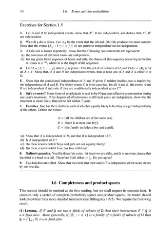 14 1 .6 Events and theirprobabilities
Exercises for Section 1 .5
1. Let A and B be independent events; show that AC, B are independent, and deduce that AC, BC
are independent.
2. We roll a die n times. Let Aij be the event that the ith and jth rolls produce the same number.
Show that the events {Aij : 1 ::s i < j ::s n} are pairwise independent but not independent.
3. A fair coin is tossed repeatedly. Show that the following two statements are equivalent:
(a) the outcomes of different tosses are independent,
(b) for any given finite sequence of heads and tails, the chance of this sequence occurring in the first
m tosses is 2-m, where m is the length of the sequence.
4. Let Q = { I , 2, . . . , p} where p is prime, J"be the set of all subsets of Q, and IP'(A) = IAIIp for
all A E :F. Show that, if A and B are independent events, then at least one of A and B is either 0 or
Q.
5. Show that the conditional independence of A and B given C neither implies, nor is implied by,
the independence of A and B. For which events C is it the case that, for all A and B, the events A and
B are independent if and only if they are conditionally independent given C?
6. Safe or sorry? Some form of prophylaxis is said to be 90 per cent effective at prevention during
one year's treatment. If the degrees of effectiveness in different years are independent, show that the
treatment is more likely than not to fail within 7 years.
7. Families. Jane has three children, each ofwhich is equally likely to be aboyar a girl independently
of the others. Define the events:
A = {all the children are of the same sex},
B = {there is at most one boy},
C = {the family includes a boy and a girl}.
(a) Show that A is independent of B, and that B is independent of C.
(b) Is A independent of C?
(c) Do these results hold if boys and girls are not equally likely?
(d) Do these results hold if Jane has four children?
8. Galton's paradox. You flip three fair coins. At least two are alike, and it is an evens chance that
the third is a head or a tail. Therefore lP'(all alike) = i. Do you agree?
9. Two fair dice are rolled. Show that the event that their sum is 7 is independent of the score shown
by the first die.
1.6 Completeness and product spaces
This section should be omitted at the first reading, but we shall require its contents later. It
contains only a sketch of complete probability spaces and product spaces; the reader should
look elsewhere for a more detailed treatment (see Billingsley 1995). We require the following
result.
(1) Lemma. If :F and g, are two a-fields ofsubsets of Q then their intersection :F n g, is
a a-field also. More generally, if {J:! : i E l} is a family ofa-fields ofsubsets of Q then
g, = niEI J:! is a a-field also.
 