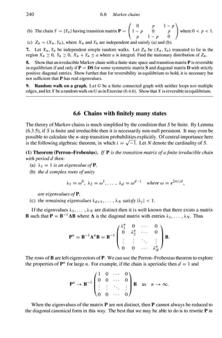 240 6.6 Markov chains
(b) The chain Y = {Yn} having transition matrix P = (1� P :;
1;p
)where 0 < p < 1.
P 1-P 0
(c) Zn = (Xn, Yn), where Xn and Yn are independent and satisfy (a) and (b).
7. Let Xn, Yn be independent simple random walks. Let Zn be (Xn, Yn) truncated to lie in the
region Xn :::: 0, Yn :::: 0, Xn + Yn � a where a is integral. Find the stationary distribution of Zn.
8. Show that an irreducible Markov chain with a finite state space and transition matrix P is reversible
in equilibrium if and only if P = DS for some symmetric matrix S and diagonal matrix D with strictly
positive diagonal entries. Show further that for reversibility in eqUilibrium to hold, it is necessary but
not sufficient that P has real eigenvalues.
9. Random walk on a graph. Let G be a finite connected graph with neither loops nor multiple
edges, and let X be arandom walk on G as in Exercise (6.4.6). Show that X is reversible in equilibrium.
6.6 Chains with finitely many states
The theory ofMarkov chains is much simplified by the condition that Sbe finite. By Lemma
(6.3.5), if Sis finite and irreducible then it is necessarily non-null persistent. It may even be
possible to calculate the n-step transition probabilities explicitly. Ofcentral importance here
is the following algebraic theorem, in which i = .J=T. Let N denote the cardinality of S.
(1) Theorem (Perron-Frobenius). IfP isthetransitionmatrixofafiniteirreduciblechain
withperioddthen:
(a) Al = 1 isaneigenvalueofP,
(b) thedcomplexrootsofunity
areeigenvaluesofP,
(c) theremainingeigenvaluesAd+l, . . . , AN satisfyIA) I < 1.
Ifthe eigenvalues AI , . . . , AN are distinct then it is well known that there exists a matrix
B such that P = B-1 AB where A is the diagonal matrix with entries AI , . . . , AN. Thus
o
The rows ofB are left eigenvectors ofP. We can use the Perron-Frobenius theorem to explore
the properties of pn for large n. For example, ifthe chain is aperiodic then d= 1 and
When the eigenvalues ofthe matrix P are not distinct, then P cannot always be reduced to
the diagonal canonical form in this way. The best that we may be able to do is to rewrite P in
 