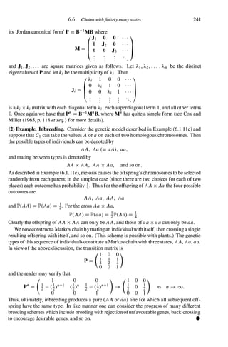 6.6 Chains withfinitely many states
its 'Jordan canonical form' P =B-1MB where
o
o
(�1
:2
M = 0 0 J3
. . .
. . . )
241
and J1,J2, . . . are square matrices given as follows. Let )'1 , .1..2, . . . , Am be the distinct
eigenvalues of P and let ki be the multiplicity of Ai. Then
J' = O � Ii � ]
is a ki x ki matrix with each diagonal term Ai, each superdiagonal term 1, and all other terms
O. Once again we have that pn =B-1MnB, where Mn has quite a simple form (see Cox and
Miller (1965, p. 1 18 etseq.)formore details).
(2) Example. Inbreeding. Consider the genetic model described in Example (6.1.1 1c) and
suppose that C1 can take the values Aor aon each of two homologous chromosomes. Then
the possible types of individuals can be denoted by
AA, Aa (= aA), aa,
and mating between types is denoted by
AA x AA, AA x Aa, and so on.
As describedin Example (6.1 . 1 1c), meiosis causes the offspring'schromosomes to be selected
randomly from each parent; in the simplest case (since there are two choices for each of two
places) each outcome has probability i. Thus forthe offspring of AA x Aathe fourpossible
outcomes are
AA, Aa, AA, Aa
and lP'(AA) =IP'(Aa)= !. For the cross Aa x Aa,
IP'(AA) =lP'(aa)= !1P'(Aa) = i.
Clearly the offspring of AA x AAcan only be AA,and those ofaa x aacan only be aa.
We nowconstructa Markov chainby mating an individual with itself, then crossing a single
resulting offspring with itself, and so on. (This scheme is possible with plants.) The genetic
types ofthis sequence ofindividuals constitute aMarkovchain with three states, AA,Aa,aa.
In view ofthe above discussion, the transition matrix is
p= (i i D
and the reader may verify that
P' = (! _�)'+1 o 0)
o !
2
o 1
as n � 00.
Thus, ultimately, inbreeding produces a pure (AAor aa)line for which all subsequent off­
spring have the same type. In like manner one can consider the progress of many different
breeding schemes which include breeding withrejection ofunfavourablegenes, back-crossing
to encourage desirable genes, and so on. •
 