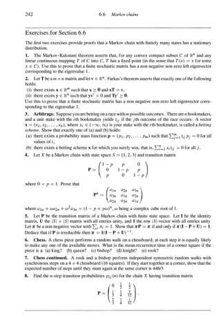 242 6.6 Markov chains
Exercises for Section 6.6
The first two exercises provide proofs that a Markov chain with finitely many states has a stationary
distribution.
1. The Markov-Kakutani theorem asserts that, for any convex compact subset C of ]Rn and any
linear continuous mapping T of C into C, T has a fixed point (in the sense that T(x) = x for some
x E C). Use this to prove that a finite stochastic matrix has a non-negative non-zero left eigenvector
corresponding to the eigenvalue 1 .
2. Let T be a m x n matrix and let v E ]Rn. Farkas's theorem asserts that exactly one of the following
holds:
(i) there exists x E ]Rm such that x � 0 and xT = v,
(ii) there exists y E ]Rn such that yv
'
< 0 and Ty' � O.
Use this to prove that a finite stochastic matrix has a non-negative non-zero left eigenvector corre­
sponding to the eigenvalue 1 .
3. Arbitrage. Suppose you are betting on a race with m possible outcomes. There are n bookmakers,
and a unit stake with the ith bookmaker yields tij if the jth outcome of the race occurs. A vector
x = (Xl , x2, . . . , xn), where Xr E (-00, 00) is your stake with the rth bookmaker, is called a betting
scheme. Show that exactly one of (a) and (b) holds:
(a) there exists a probability mass function p = (PI , P2, . . . , Pm) such that 2:j=1 tijPj = 0 for all
values of i,
(b) there exists a betting scheme x for which you surely win, that is, 2:1=1 Xitij > 0 for all j .
4. Let X be a Markov chain with state space S = {I, 2, 3} and transition matrix
where 0 < P < 1 . Prove that
(1 - P
p = 0
P
P
I - p
o
pn = (:�� :�� :��)
a2n a3n aln
where aln + wa2n + w2a3n = ( 1 - P + pw)n, w being a complex cube root of 1 .
5. Let P be the transition matrix of a Markov chain with finite state space. Let 1 be the identity
matrix, U the l S I x l S I matrix with all entries unity, and 1 the row l S I-vector with all entries unity.
Let Jr be a non-negative vector with 2:i Jri = 1 . Show that JrP = 1l" if and only if 1l" (I -P + U) = 1.
Deduce that if P is irreducible then 1l" = 1(I - P + U)- I .
6. Chess. A chess piece performs a random walk on a chessboard; at each step it is equally likely
to make any one of the available moves. What is the mean recurrence time of a comer square if the
piece is a: (a) king? (b) queen? (c) bishop? (d) knight? (e) rook?
7. Chess continued. A rook and a bishop perform independent symmetric random walks with
synchronous steps on a 4 x 4 chessboard (16 squares). If they start together at a comer, show that the
expected number of steps until they meet again at the same comer is 448/3.
8. Find the n-step transition probabilities Pij (n) for the chain X having transition matrix
P=(;3' t �).
4 12
 