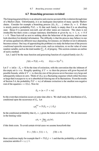 6.7 Branching processes revisited 243
6.7 Branching processes revisited
Theforegoinggeneraltheoryis an attractive and concise accountofthe evolutionthroughtime
of a Markov chain. Unfortunately, it is an inadequate description of many specific Markov
chains. Consider for example a branching process {Zo,Z,...} where Zo = 1. If there
is strictly positive probability lP'(Z = 0) that each family is empty then 0 is an absorbing
state. Hence 0 is persistent non-null, and all other states are transient. The chain is not
irreducible but there exists a unique stationary distribution 1C given by 1Co = 1, 1Ci = 0 if
i > O. These facts tell us next to nothing about the behaviour of the process, and we must
look elsewherefordetailed information. The difficulty is that the process may behave in one
ofvarious qualitatively different ways depending,forinstance, on whetheror not it ultimately
becomes extinct. One way ofapproachingthe problemis to study the behaviouroftheprocess
conditionalupon the occurrence of some event, such as extinction, or on the value of some
random variable, such as the total number LiZiofprogeny. This section contains an outline
of such a method.
Let fand Gbe the mass function and generating function of a typical family size Z1 :
f(k) = lP'(Zl = k),
Let T = inf{n : Zn = O}be the time of extinction, with the convention that the infimum of
the empty set is +00. Roughly speaking, if T = 00 then the process will grow beyond all
possible bounds, whilst if T < 00 then the size ofthe process never becomes very large and
subsequently reduces to zero. Think of {Zn}as a fluctuating sequence which either becomes
so large that it escapes to 00 or is absorbed at 0 duringone ofits fluctuations. Fromtheresults
of Section 5.4, the probability lP'(T < 00) of ultimate extinction is the smallest non-negative
root of the equation s = G(s). Now let
En = {n < T < oo}
be the event that extinction occurs at some time after n. We shall study the distribution of Zn
conditional upon the occurrence of En. Let
be the conditional probability that Zn = j given the future extinction of Z. We are interested
in the limiting value
01C ' = lim oP'(n),
} n-+CXJ J
if this limit exists. To avoid certain trivial cases we assume henceforth that
o< f(O)+ f(1) < 1, f(O) > 0;
these conditions imply for example that 0 < lP'(En) < 1 and that the probability TJ ofultimate
extinction satisfies 0 < TJ S 1.
 