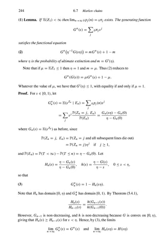 244 6.7 Markov chains
(1) Lemma. IflE(Zl) < 00 thenlimn-HXl opj{n) = oJr} exists. Thegeneratingfunction
G1r(s) = LOJr}s}
}
satisfiesthefunctionalequation
(2)
whereTJ istheprobabilityofultimateextinctionandm = G'(TJ).
Note that iff.J,= lEZl S 1 then TJ = 1 and m = f.J,. Thus (2) reduces to
G1r(G(s» = f.J,G1r(s)+1 - f.J,.
Whatever the value of f.J" we have that G'(TJ) S 1, with equality if and only if f.J,= 1.
Proof. For s E [0, 1), let
}
where Gn(s) = lE(sZn)as before, since
JP'(Zn = j, En) = JP'(Zn = j and all subsequent lines die out)
= JP'(Zn = j)TJ} if j 2: 1,
and JP'(En) = JP'(T < (0) - JP'(T S n)= TJ - Gn(O). Let
so that
(3)
H (s) =
TJ - Gn(s)
n TJ - Gn(O)' h(s) =
TJ - G(s),
TJ - s Oss < TJ,
Note that Hnhas domain [0, TJ) and G�has domain [0, 1). By Theorem (5.4.1),
Hn(s) h(Gn-l(s»
Hn-l(S) h(Gn-l(O»
However, Gn-l is non-decreasing, and h is non-decreasing because Gis convex on [0, TJ),
giving that Hn(s) 2: Hn-l(s)for s < TJ. Hence, by (3), the limits
 