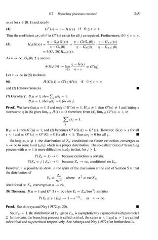 6.7 Branching processes revisited
exist fors E [0, 1) and satisfy
(4) GJr(s) = 1 - H(srJ) if O.:ss < 1.
245
Thus the coefficientonj ofsjin GJr(s)exists forall j as required. Furthermore, if0 .:ss < rJ,
(5) Hn(G(s» =
rJ-Gn(G(s» =
rJ-G(Gn(O» . rJ-Gn+l(S)
rJ-Gn(0) rJ-Gn(0) rJ-Gn+l(0)
= h(Gn(O»Hn+l(s).
As n� 00, Gn(O) t rJand so
h(Gn(O» � lim
rJ-G(s) = G'(rJ).
st1J rJ-s
Let n� 00 in (5) to obtain
(6)
and (2) follows from (4).
H(G(s» = G'(rJ)H(s) if O.:ss < rJ
(7) Corollary. If/-L =f. 1, thenLj onj = l.
If/-L = 1, thenOnj = 0forallj.
•
Proof. We have that /-L = 1 if and only if G'(rJ) = 1. If /-L =f. 1 then G'(rJ) =f. 1 and letting s
increase to rJin (6) gives limst1J H(s) = 0; therefore, from (4), limstl GJr(s) = 1, or
Lonj = 1 .
i
If /-L = I then G'(rJ) = 1, and (2) becomes GJr(G(s» = GJr(s). However, G(s) > sfor all
s < 1 and so GJr(s) = GJr(0) = 0 for all s < 1. Thus Onj = 0 for all j. •
So long as /-L =f. 1, the distribution of Zn, conditional on future extinction, converges as
n� 00 to some limit {onj} which is a proper distribution. The so-called 'critical' branching
process with /-L = 1 is more difficult to study in that, for j � 1,
JP'(Zn = j) � 0 because extinction is certain,
JP'(Zn = j I En) � 0 because Zn � 00, conditional on En.
However, it is possible to show, in the spirit of the discussion at the end of Section 5.4, that
the distribution of
Zn 2
Yn = -2 where a = var Zl,
nO'
conditional on En,converges as n � 00.
(8)Theorem. If/-L = 1 andG"(I) < 00 thenYn = Zn/(nO'2)satisfies
JP'(Yn .:sy I En) � 1 - e-2y, as n � 00.
Proof. See Athreya and Ney (1972, p. 20). •
So, if/-L = 1, the distribution of Yn,given En,is asymptotically exponential with parameter
2. In this case, the branching process is called critical;the cases /-L < 1 and /-L > 1 are called
subcriticaland supercriticalrespectively. See Athreya and Ney (1972) for further details.
 