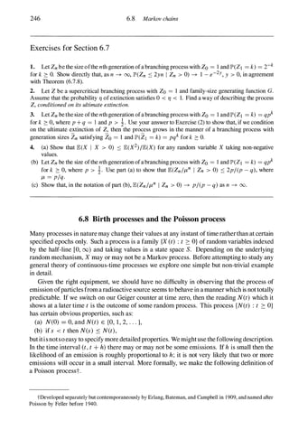 246 6.8 Markov chains
Exercises for Section 6.7
1. Let Zn be the size ofthe nth generation ofa branching process with Zo = 1 and JP'(Z) = k) = 2-k
for k 2: O. Show directly that, as n � 00, JP'(Zn :::: 2yn I Zn > 0) � 1 - e-2y, y > 0, in agreement
with Theorem (6.7.8).
2. Let Z be a supercritical branching process with Zo = 1 and family-size generating function G.
Assume that the probability 11 of extinction satisfies 0 < 11 < 1. Find a way of describing the process
Z, conditioned on its ultimate extinction.
3. Let Zn be the size ofthe nth generation ofa branching process with Zo = 1 and JP'(Z) = k) = qpk
for k 2: 0, where p + q = l and p > �. Use your answer to Exercise (2) to show that, if we condition
on the ultimate extinction of Z, then the process grows in the manner of a branching process with
generation sizes 2n satisfying 20 = 1 and JP'(2) = k) = pqk for k 2: O.
4. (a) Show that E(X I X > 0) :::: E(X2)/E(X) for any random variable X taking non-negative
values.
(b) Let Zn be the size ofthe nth generation ofa branching process with Zo = 1 and JP'(Z) = k) = qpk
for k 2: 0, where p > �. Use part (a) to show that E(Zn/J-tn I Zn > 0) :::: 2p/(p - q), where
J-t = p/q.
(c) Show that, in the notation of part (b), E(Zn/J-tn I Zn > 0) � p/(p - q) as n � 00.
6.S Birth processes and the Poisson process
Many processes in nature may change their values at any instant oftime ratherthan at certain
specified epochs only. Such a process is a family {X(t) :t � O} ofrandom variables indexed
by the half-line [0, 00) and taking values in a state space S. Depending on the underlying
random mechanism, Xmay or may not be a Markov process. Before attemptingto study any
general theory of continuous-time processes we explore one simple but non-trivial example
in detail.
Given the right equipment, we should have no difficulty in observing that the process of
emission ofparticlesfromaradioactive source seems to behave in amannerwhich is nottotally
predictable. If we switch on our Geiger counter at time zero, then the reading N(t) which it
shows at a later time tis the outcome of some random process. This process {N(t) : t � O}
has certain obvious properties, such as:
(a) N(O) = 0, and N(t) E {O, 1, 2, . . . },
(b) if s < tthen N(s) S N(t),
butitisnotsoeasy to specify more detailedproperties. We mightuse thefollowingdescription.
In the time interval (t,t+ h)there may or may not be some emissions. If his small then the
likelihood of an emission is roughly proportional to h; it is not very likely that two or more
emissions will occur in a small interval. More formally, we make the following definition of
a Poisson processt.
tDeveloped separately but contemporaneously by Erlang, Bateman, and Campbell in 1909, and named after
Poisson by Feller before 1 940.
 