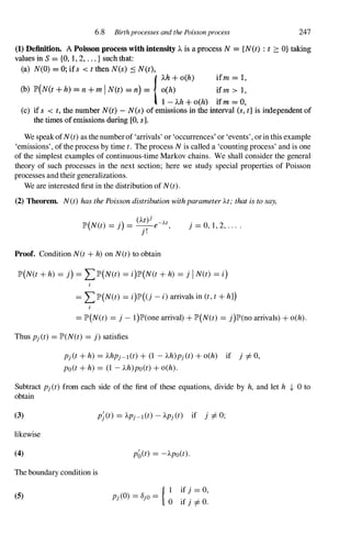 6.8 Birthprocesses and the Poisson process 247
(1) Definition. A Poisson process with intensity )" is a process N == {N(t) : t 2: O} taking
values in S == to, 1, 2, . . . } such that:
(a) N(O) == 0; if s < t then N(s) :.:; N(t),
{)"h + o(h) ifm "'" 1,
(b) lP'(N(t + h) == n + m I N(t) "'" n) == o(h) ifm > 1,
l - Ah + o(h) ifm == O,
(c) if s < t. the number N(t) - N(s) of emissions in the interval (s, t] is independent of
the times of emissions during [0. s}.
We speakofN(t)as the numberof 'arrivals' or 'occurrences' or 'events', orin this example
'emissions', ofthe process by time t. The process Nis called a 'counting process' and is one
of the simplest examples of continuous-time Markov chains. We shall consider the general
theory of such processes in the next section; here we study special properties of Poisson
processes and their generalizations.
We are interested first in the distribution of N(t).
(2) Theorem. N(t) hasthePoissondistributionwithparameterAt; thatistosay,
(At)j
lP'(N(t) = j) = _.,_e-At,
J .
j = 0, 1, 2, . . . .
Proof. Condition N(t+ h)on N(t)to obtain
lP'(N(t+ h) = j) = LlP'(N(t) = i)lP'(N(t+ h) = j I N(t) = i)
i
= LlP'(N(t) = i)lP'((j -i)arrivals in (t,t+ hJ)
= lP'(N(t) = j - 1)lP'(one arrival) + lP'(N(t) = j)lP'(no arrivals) + o(h).
Thus Pj(t) = lP'(N(t) = j) satisfies
Pj(t+ h) = 'AhPj-l(t)+ (1 -'Ah)pj(t)+ o(h) if j =1= 0,
po(t+ h) = (1 -)"h)po(t)+ o(h).
Subtract pj(t) from each side of the first of these equations, divide by h, and let h + 0 to
obtain
(3)
likewise
(4)
The boundary condition is
(5)
pb(t) = -'Apo(t).
{ 1 if j = 0,
Pj(O) = 8jo=
0 if j =1= O.
 