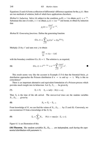 248 6.8 Markov chains
Equations (3) and (4) forma collection ofdifferential-difference equations forthe Pj(t). Here
are two methods of solution, both of which have applications elsewhere.
MethodA. Induction. Solve (4) subject to the condition po(O) = 1 to obtain po(t) = e-At.
Substitute this into (3) with j = 1 to obtain PI(t) = Me-Atand iterate, to obtain by induction
that
(A.t)j
Pj(t) = _.,_e-At.
J .
MethodB. Generatingfunctions. Define the generating function
00
G(s,t) = Lpj(t)sj = lE(sN(t» .
j=O
Multiply (3) by sj and sum over j to obtain
aG
- = A.(s- 1)G
at
with the boundary condition G(s,0) = 1. The solution is, as required,
(6)
00
(M)j .
G(s,t) = eA(s-I)t = e-AtL-.,-sJ.
j=o J
.
•
This result seems very like the account in Example (3.5.4) that the binomial bin(n, p)
distribution approaches the Poisson distribution if n -+ 00 and np -+ A.. Why is this no
coincidence?
There is an important alternative and equivalent formulation of a Poisson process which
provides much insight into its behaviour. Let To, TI , . . . be given by
(7) To = 0, Tn = inf{t : N(t) = n}.
Then Tn is the time of the nth arrival. The interarrival times are the random variables
Xl , X2, . . . given by
(8)
From knowledge of N, we can find the values of XI , X2, . . . by (7) and (8). Conversely, we
can reconstruct N from a knowledge of the Xi by
(9)
n
Tn = LXi, N(t) = max{n : Tn S t}.
I
Figure 6.1 is an illustration of this.
(10) Theorem. The random variables XJ , X2• . . . are independent, each having the expo­
nential distribution withparameter A.
 