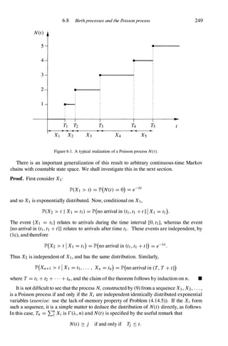 N(t)
5
4
3
2
I
6.8 Birthprocesses and the Poissonprocess
•
•
•
.....--...:
•
Figure 6. 1 . A typical realization of a Poisson process N(t).
249
There is an important generalization of this result to arbitrary continuous-time Markov
chains with countable state space. We shall investigate this in the next section.
Proof. First consider Xl :
lP'(XI > t) = lP'(N(t) = 0) = e-At
and so Xl is exponentially distributed. Now, conditional on XI ,
lP'(X2 > t I Xl = tl) = lP'(no arrival in (tl,tl + t]IXl = tl).
The event {XI = tl} relates to arrivals during the time interval [0,tll, whereas the event
{no arrival in (tl,tl + t]) relates to arrivals after time tl. These events are independent, by
(Ic), and therefore
lP'(X2 > tIXl = tl) = lP'(no arrival in (tl,tl + tJ) = e-At.
Thus X2 is independent of Xl,and has the same distribution. Similarly,
lP'(Xn+l > tIXl = tl,··· , Xn = tn) = lP'(no arrival in (T, T + tJ)
where T = tl + t2 + . . . + tn,and the claim ofthe theorem follows by induction on n. •
It is not difficult to see that the process N, constructed by (9) from a sequence Xl , X2, . . . ,
is a Poisson process if and only if the Xi are independent identically distributed exponential
variables (exercise: use the lack-of-memory property of Problem (4. 14.5» . If the Xi form
such a sequence, it is a simple matter to deduce the distribution of N(t) directly, as follows.
In this case, Tn = "L7 Xi is r(A, n) and N(t) is specified by the useful remark that
N(t) :::: j if and only if Tj S t.
 