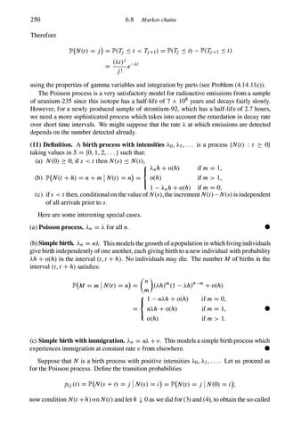 250
Therefore
6.8 Markov chains
lP'(N(t) = j) =lP'(1j S t < 1j+I) = lP'(1j S t) -lP'(1j+1 S t)
(At)j - At
= --e
j !
using the properties of gamma variables and integration by parts (see Problem (4.l4.l1c)).
The Poisson process is a very satisfactory model for radioactive emissions from a sample
of uranium-235 since this isotope has a half-life of 7 x 108 years and decays fairly slowly.
However, for a newly produced sample of strontium-92, which has a half-life of 2.7 hours,
we need a more sophisticated process which takes into account the retardation in decay rate
over short time intervals. We might suppose that the rate A at which emissions are detected
depends on the number detected already.
(11) Definition. A birth process with intensities AD, AI , . . . is a process {N(t) : t :::: O}
taking values in S= {O, 1, 2, . . . } such that:
(a) N(O) :::: 0; if s < tthen N(s) S N(t),
I
Anh +o(h) if m = 1,
(b) lP'(N(t+h) =n+mIN(t) =n) = o(h) if m > l,
1 - Anh +o(h) if m =0,
(c) ifs < tthen, conditional on the value ofN(s), the increment N(t)-N(s)is independent
of all arrivals prior to s.
Here are some interesting special cases.
(a) Poisson process. An =A for all n. •
(b) Simple birth. An =nA. This models the growth ofapopulationin which living individuals
give birth independently ofone another, each giving birth to a new individual with probability
Ah +o(h) in the interval (t,t+h). No individuals may die. The number Mof births in the
interval (t,t+h) satisfies:
lP'(M =m IN(t) =n) = (:)(Ah)m (l - Aht-m +o(h)
1 1 -nAh+o(h) ifm =0,
= nAh+o(h) if m = 1,
o(h) if m > 1.
•
(c) Simple birth with immigration. An =nA+v . This models a simple birth process which
experiences immigration at constant rate v from elsewhere. •
Suppose that Nis a birth process with positive intensities AD, AI, . . . . Let us proceed as
for the Poisson process. Define the transition probabilities
Pij(t) =lP'(N(s +t) =j IN(s) =i) =lP'(N(t) =j IN(O) =i);
now condition N(t+h) on N(t)and let h ,J, 0 as we did for (3) and (4), to obtain the so-called
 