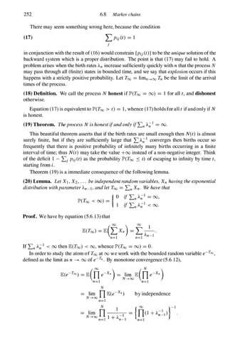252 6.8 Markov chains
There may seem something wrong here, because the condition
(17) LPi}(t) = 1
}
in conjunction with the result of (16) would constrain {Pi}(t)}to be the uniquesolution ofthe
backward system which is a proper distribution. The point is that (17)may fail to hold. A
problem arises when the birth rates An increase sufficiently quickly with nthat the process N
may pass through all (finite) states in bounded time, and we say that explosionoccurs if this
happens with a strictly positive probability. Let Too = limn--->oo Tn be the limit of the arrival
times of the process.
(18) Definition. We call the process N honest if JP>(T00 = 00) = 1 for all t,and dishonest
otherwise.
Equation (17) is equivalentto JP>(Too > t) = 1, whence (17) holds forall tifandonly if N
is honest.
(19) Theorem. TheprocessN ishonestifandonlyifLn A;;1 = 00.
This beautiful theorem asserts that if the birth rates are small enough then N(t)is almost
surely finite, but if they are sufficiently large that LA;;1 converges then births occur so
frequently that there is positive probability of infinitely many births occurring in a finite
interval of time; thus N(t) may take the value +00 instead of a non-negative integer. Think
of the deficit 1 - L} Pi}(t) as the probability JP>(T00 � t) of escaping to infinity by time t,
starting from i.
Theorem (19) is a immediate consequence ofthe following lemma.
(20) Lemma. LetXI,X2,... beindependentrandomvariables, Xnhavingtheexponential
distributionwithparameterAn-I,andletToo = Ln Xn. Wehavethat
Proof. We have by equation (5.6. 13) that
ifLn A;;I = 00,
ifLn A;;I < 00.
(00 ) 00 1
lE(Too) = lE LXn = L - .
An-I
n=l n=1
If Ln A;;I < 00 then lE(Too) < 00, whence JP>(Too = 00) = O.
In order to study the atom of Too at 00 we work with the bounded random variable e-Too,
defined as the limit as n -+ 00 of e-Tn. By monotone convergence (5.6.12),
lE(e-Too) = lEQ]e-xn) = J�oo lEQje-xn)
N
= lim n lE(e-xn)
N--->oo n=1
by independence
= lim n
N
__
1 ----;- = {n
OO(l +A;;-21)}-1
N--->oo 1 + A-1
n=l n-I n=1
 