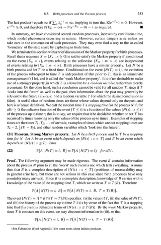 6.8 Birthprocesses and the Poissonprocess 253
The last productt equals 00 if Ln",;;-1 = 00, implying in turn that lE(e-Too) = O. However,
e-Too :::0, and therefore lP'(Too = (0) = lP'(e-Too = 0) = I as required. •
In summary, we have considered several random processes, indexed by continuous time,
which model phenomena occurring in nature. However, certain dangers arise unless we
take care in the construction of such processes. They may even find a way to the so-called
'boundary' of the state space by exploding in finite time.
We terminate this section with abriefdiscussion ofthe Markovproperty forbirthprocesses.
Recall that a sequence X = {Xn :n ::: O}is said to satisfy the Markov property if, conditional
on the event {Xn = i}, events relating to the collection {Xm : m > n} are independent
of events relating to {Xm : m < n}. Birth processes have a similar property. Let N be a
birth process and let T be a fixed time. Conditional on the event {N(T) = i},the evolution
of the process subsequent to time T is independent of that prior to T; this is an immediate
consequence of(l lc), and is called the 'weak Markovproperty'. It is often desirable to make
use of a strongerproperty, in which T is allowed to be a randomvariablerather than merely
a constant. On the other hand, such a conclusion cannot be valid for all random T, since if T
'looks into the future' as well as the past, then information about the past may generally be
relevant to the future (exercise: find a random variable T for which the desired conclusion is
false). A useful class of random times are those whose values depend only on the past, and
hereis afonnal definition. Wecall the randomtime T a stoppingtimeforthe process Nif, for
all t ::: 0, the indicator function ofthe event {T St}is a function ofthe values {N(s) :S S t}
ofthe process up to time t;that is to say, we require that it be decidable whether or not T has
occurredby time tknowing only the values ofthe process up to time t. Examples ofstopping
times arethe times Tl , T2, . . . ofarrivals; examples oftimes which are not stopping times are
T4 - 2, !(TJ + T2), and other random variables which 'look into the future'.
(21) Theorem. Strong Markov property. LetNbeabirthprocessandletT beastopping
timeforN. LetA beaneventwhichdependson{N(s) : s > T} andB beaneventwhich
dependson{N(s) :s ::: T}. Then
(22) lP'(A I N(T) = i, B) = lP'(AIN(T) = i) foralli.
Proof. The following argument may be made rigorous. The event B contains infonnation
about the process Nprior to T; the 'worst' such event is one which tells everything. Assume
then that B is a complete description of {N(s) : s S T} (problems of measurability may
in general arise here, but these are not serious in this case since birth processes have only
countably many arrivals). Since B is a complete description, knowledge of B carries with it
knowledge of the value ofthe stopping time T, which we write as T = T(B). Therefore
lP'(A I N(T) = i, B) = lP'(A I N(T) = i, B, T = T(B»).
The event {N(T) = i}n B n {T = T(B)}specifies: (i) the value of T, (ii) the value ofN(T),
and (iii) the history ofthe process up to time T; itis by virtue ofthe fact that T is a stopping
time that this event is defined in tenns of {N(s) :s S T(B)}. By the weakMarkov property,
since T is constant on this event, we may discount infonnation in (iii), so that
lP'(A I N(T) = i, B) = lP'(A I N(T) = i, T = T(B»).
tSee Subsection (8) o f Appendix I for some notes about infinite products.
 